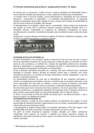 23 | Resumo sistematizado pelo professor –joaquim pedro Escola 1º de Agosto
♥- Graduado em História, pela UKB
do interior, que se recusavam a vender escravos, viram-se obrigados em determinada altura a
travar autênticas batalhas para alcançarem a costa e disporem de armas para se defenderem.
As relações entre os diversos Estados e povos deterioraram-se. Despojadas dos seus melhores
elementos - massacrados ou deportados -, as sociedades desorganizaram-se. As migrações
forçadas de populações apavoradas, fugindo às razias, criaram uma situação de instabilidade tal
que iria minar as bases da sociedade rural africana.
A desorganização de sociedades inteiras (povos, comunidades, reinos) atingiu tais proporções
que quando no século XIX as potências coloniais europeias decidiram partilhar entre si o
continente africano, respondendo às exigências do capitalismo monopolista da época,
encontraram povos material e moralmente arruinados como resultado de quatro séculos de rapina
e razia.
Ainda assim, os povos africanos mostraram-se capazes de oferecer resistência à ocupação, e não
foi fácil aos colonialistas dominar o continente africano.
CONSEQUENCIAS ECONOMICAS
O tráfico transatlântico veio instaurar relações comerciais de um novo tipo, em que o escravo
servia de equivalente monetário, do mesmo modo que a cabeça de gado ou a barra de sal. Sob o
ponto de vista económico, o resultado foi a redução da capacidade produtiva das sociedades
(devido às deportações e à insegurança), a instauração da fome e o aparecimento de epidemias
(mais frequentes em populações esfomeadas ou enfraquecidas).
Como a principal mercadoria procurada era a humana, não havia estímulo para a produção
destinada ao mercado, tendo-se deixado de produzir mesmo para o consumo, pois certas
mercadorias passaram a ser trazidas da Europa (instrumentos, tecidos, bugigangas), o que fez
declinar o artesanato tradicional.
Os intermediários africanos da costa não se aperceberam de que vendendo cultivadores e
artesãos ou simplesmente procriadores estavam a contribuir para a sua própria destruição como
povos organizados. Por outro lado, ao vedarem o acesso ao interior, de maneira a reservarem
para si o monopólio do comércio, estavam a aumentar o isolamento daquelas populações.
De uma forma geral, houve retrocesso das forças produtivas. Os povos agricultores voltaram ao
estado de recolectores, e as populações sedentárias de longa data viram-se forçadas a deslocar-se
para o interior, procurando refúgio ou construindo paliçadas sobre os lagos do interior.
A África viu-se privada da força de trabalho necessária para o seu desenvolvimento, o que a
lançou no atraso e no subdesenvolvimento.
CONSEQUÊNCIAS POLÍTICAS
O tráfico permitiu a criação de novos poderes políticos em detrimento dos antigos. O recuo
generalizado do Islamismo permitiu o aparecimento de novos Estados, essencialmente guerreiros
e dominados por uma aristocracia militar.
A desagregação do Império Songai depois da conquista marroquina (1591) deu origem a uma
multiplicidade de Estados minúsculos, em guerra permanente uns com os outros.
No golfo da Guiné formaram-se pequenos Estados, dirigidos por chefes aventureiros
enriquecidos pelo comércio de escravos e apoiados por grupos guerreiros armados de
espingardas, cuja função principal era fazer a guerra. Ter muitos escravos e bens era sinónimo de
riqueza e prestígio.
 