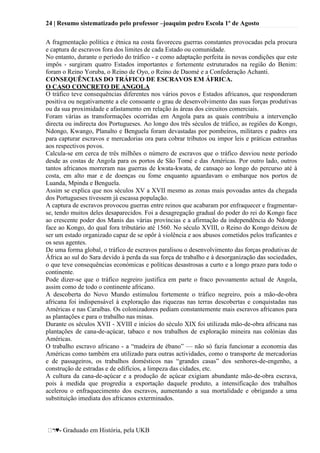 24 | Resumo sistematizado pelo professor –joaquim pedro Escola 1º de Agosto
♥- Graduado em História, pela UKB
A fragmentação política e étnica na costa favoreceu guerras constantes provocadas pela procura
e captura de escravos fora dos limites de cada Estado ou comunidade.
No entanto, durante o período do tráfico - e como adaptação perfeita às novas condições que este
impôs - surgiram quatro Estados importantes e fortemente estruturados na região do Benim:
foram o Reino Yoruba, o Reino de Oyo, o Reino de Daomé e a Confederação Achanti.
CONSEQUÊNCIAS DO TRÁFICO DE ESCRAVOS EM ÁFRICA.
O CASO CONCRETO DE ANGOLA
O tráfico teve consequências diferentes nos vários povos e Estados africanos, que responderam
positiva ou negativamente a ele consoante o grau de desenvolvimento das suas forças produtivas
ou da sua proximidade e afastamento em relação às áreas dos circuitos comerciais.
Foram várias as transformações ocorridas em Angola para as quais contribuiu a intervenção
directa ou indirecta dos Portugueses. Ao longo dos três séculos de tráfico, as regiões do Kongo,
Ndongo, Kwango, Planalto e Benguela foram devastadas por pombeiros, militares e padres ora
para capturar escravos e mercadorias ora para cobrar tributos ou impor leis e práticas estranhas
aos respectivos povos.
Calcula-se em cerca de três milhões o número de escravos que o tráfico desviou neste período
desde as costas de Angola para os portos de São Tomé e das Américas. Por outro lado, outros
tantos africanos morreram nas guerras de kwata-kwata, de cansaço ao longo do percurso até à
costa, em alto mar e de doenças ou fome enquanto aguardavam o embarque nos portos de
Luanda, Mpinda e Benguela.
Assim se explica que nos séculos XV a XVII mesmo as zonas mais povoadas antes da chegada
dos Portugueses tivessem já escassa população.
A captura de escravos provocou guerras entre reinos que acabaram por enfraquecer e fragmentar-
se, tendo muitos deles desaparecidos. Foi a desagregação gradual do poder do rei do Kongo face
ao crescente poder dos Manis das várias províncias e a afirmação da independência do Ndongo
face ao Kongo, do qual fora tributário até 1560. No século XVIII, o Reino do Kongo deixou de
ser um estado organizado capaz de se opôr à violência e aos abusos cometidos pelos traficantes e
os seus agentes.
De uma forma global, o tráfico de escravos paralisou o desenvolvimento das forças produtivas de
África ao sul do Sara devido à perda da sua força de trabalho e à desorganização das sociedades,
o que teve consequências económicas e políticas desastrosas a curto e a longo prazo para todo o
continente.
Pode dizer-se que o tráfico negreiro justifica em parte o fraco povoamento actual de Angola,
assim como de todo o continente africano.
A descoberta do Novo Mundo estimulou fortemente o tráfico negreiro, pois a mão-de-obra
africana foi indispensável à exploração das riquezas nas terras descobertas e conquistadas nas
Américas e nas Caraíbas. Os colonizadores pediam constantemente mais escravos africanos para
as plantações e para o trabalho nas minas.
Durante os séculos XVII - XVIII e inícios do século XIX foi utilizada mão-de-obra africana nas
plantações de cana-de-açúcar, tabaco e nos trabalhos de exploração mineira nas colónias das
Américas.
O trabalho escravo africano - a ―madeira de ébano‖ — não só fazia funcionar a economia das
Américas como também era utilizado para outras actividades, como o transporte de mercadorias
e de passageiros, os trabalhos domésticos nas ―grandes casas‖ dos senhores-de-engenho, a
construção de estradas e de edifícios, a limpeza das cidades, etc.
A cultura da cana-de-açúcar e a produção de açúcar exigiam abundante mão-de-obra escrava,
pois à medida que progredia a exportação daquele produto, a intensificação dos trabalhos
acelerou o enfraquecimento dos escravos, aumentando a sua mortalidade e obrigando a uma
substituição imediata dos africanos exterminados.
 