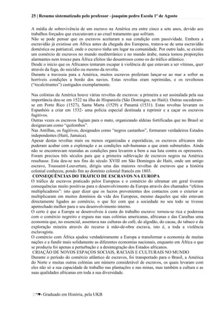 25 | Resumo sistematizado pelo professor –joaquim pedro Escola 1º de Agosto
♥- Graduado em História, pela UKB
A média de sobrevivência de um escravo na América era entre cinco a sete anos, devido aos
trabalhos forçados que executavam e ao cruel tratamento que sofriam.
Não se pode pensar que os escravos aceitaram a sua condição com passividade. Embora a
escravidão já existisse em África antes da chegada dos Europeus, tratava-se de uma escravidão
doméstica ou patriarcal, onde o escravo tinha um lugar na comunidade. Por outro lado, se existiu
um comércio de escravos no mundo mediterrânico e no mundo árabe, nunca tomou proporções
alarmantes nem trouxe para África efeitos tão desastrosos como os do tráfico atlântico.
Desde o início que os Africanos tentaram escapar à violência de que estavam a ser vítimas, quer
através da fuga, do suicídio ou mesmo da revolta.
Durante a travessia para a América, muitos escravos preferiam lançar-se ao mar a sofrer as
horríveis condições a bordo dos navios. Estas revoltas eram reprimidas, e os revoltosos
(―recalcitrantes‖) castigados exemplarmente.
Nas colónias da América houve várias revoltas de escravos: a primeira a ser assinalada pela sua
importância deu-se em 1522 na ilha de Hispaniola (São Domingos, no Haiti). Outras sucederam-
se em Porto Rico (1527), Santa Marta (1529) e Panamá (1531). Estas revoltas levaram os
Espanhóis a criar em 1532- uma polícia especial destinada a reprimir e a caçar os escravos
fugitivos.
Outras vezes os escravos fugiam para o mato, organizando aldeias fortificadas que no Brasil se
designavam como ―quilombos‖.
Nas Antilhas, os fugitivos, designados como ―negros castanhos‖, formaram verdadeiros Estados
independentes (Haiti, Jamaica).
Apesar destas revoltas mais ou menos organizadas e esporádicas, os escravos africanos não
puderam acabar com a exploração e as condições sub-humanas a que eram submetidos. Ainda
não se encontravam reunidas as condições para levarem a bem a sua luta contra os opressores.
Foram precisos três séculos para que a primeira sublevação de escravos negros na América
resultasse. Esta deu-se nos fins do século XVIII em São Domingos do Haiti, onde um antigo
escravo, Toussaint-Louverture, dirigiu uma das maiores revoltas de escravos que a história
colonial conheceu, pondo fim ao domínio colonial francês em 1803.
CONSEQUÊNCIAS DO TRÁFICO DE ESCRAVOS NA EUROPA
O tráfico de escravos praticado pelos Europeus e o comércio do ultramar em geral tiveram
consequências muito positivas para o desenvolvimento da Europa através dos chamados ―efeitos
multiplicadores‖: isto quer dizer que os lucros provenientes dos contactos com o exterior se
multiplicaram em muitos domínios da vida dos Europeus, mesmo daqueles que não estavam
directamente ligados ao comércio, o que fez com que a sociedade no seu todo se tivesse
apetrechado melhor para o seu desenvolvimento interno.
O certo é que a Europa se desenvolveu à custa do trabalho escravo: tornou-se rica e poderosa
com o comércio negreiro e ergueu nas suas colónias americanas, africanas e das Caraíbas uma
economia que, no essencial, assentava nas culturas do café, do algodão, do cacau, do tabaco e da
exploração mineira através do recurso à mão-de-obra escrava, isto é, a toda a violência
esclavagista.
O comércio com África ajudou verdadeiramente a Europa a transformar a economia de muitas
nações e a fundir mais solidamente as diferentes economias nacionais, enquanto em África o que
se produziu foi apenas a perturbação e a desintegração dos Estados africanos.
CRIAÇÃO DE NOVOS ESPAÇOS SOCIAIS, RACIAIS E CULTURAIS NO MUNDO
Durante o período do comércio atlântico de escravos, foi transportado para o Brasil, a América
do Norte e muitas outras colónias um número considerável de escravos, os quais levaram com
eles não só a sua capacidade de trabalho nas plantações e nas minas, mas também a cultura e as
suas qualidades africanas em toda a sua diversidade.
 