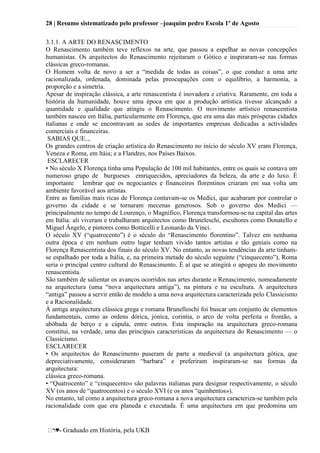 28 | Resumo sistematizado pelo professor –joaquim pedro Escola 1º de Agosto
♥- Graduado em História, pela UKB
3.1.1. A ARTE DO RENASCIMENTO
O Renascimento também teve reflexos na arte, que passou a espelhar as novas concepções
humanistas. Os arquitectos do Renascimento rejeitaram o Gótico e inspiraram-se nas formas
clássicas greco-romanas.
O Homem volta de novo a ser a ―medida de todas as coisas‖, o que conduz a uma arte
racionalizada, ordenada, dominada pelas preocupações com o equilíbrio, a harmonia, a
proporção e a simetria.
Apesar de inspiração clássica, a arte renascentista é inovadora e criativa. Raramente, em toda a
história da humanidade, houve uma época em que a produção artística tivesse alcançado a
quantidade e qualidade que atingiu o Renascimento. O movimento artístico renascentista
também nasceu em Itália, particularmente em Florença, que era uma das mais prósperas cidades
italianas e onde se encontravam as sedes de importantes empresas dedicadas a actividades
comerciais e financeiras.
SABIAS QUE..,
Os grandes centros de criação artística do Renascimento no início do século XV eram Florença,
Veneza e Roma, em ltáia; e a Flandres, nos Países Baixos.
ESCLARECER
• No século X Florença tinha uma População de 100 mil habitantes, entre os quais se contava um
numeroso grupo de burgueses emriquecidos, apreciadores da beleza, da arte e do luxo. È
importante lembrar que os negociantes e financeiros florentinos criaram em sua volta um
ambiente favorável aos artistas.
Entre as famílias mais ricas de Florença contavam-se os Medici, que acabaram por controlar o
governo da cidade e se tornaram mecenas generosos. Sob o governo dos Medici —
principalmente no tempo de Lourenço, o Magnífico, Florença transformou-se na capital das artes
em Itália: ali viveram e trabalharam arquitectos como Bruneleschi, escultores como Donatello e
Miguel Ângelo, e pintores como Botticelli e Leonardo da Vinci.
O século XV (―quatrocento‖) é o século do ―Renascimento florentino‖. Talvez em nenhuma
outra época e em nenhum outro lugar tenham vivido tantos artistas e tão geniais como na
Florença Renascentista dos finais do século XV. No entanto, as novas tendências da arte tinham-
se espalhado por toda a Itália, e, na primeira metade do século seguinte (―cinquecento‖), Roma
seria o principal centro cultural do Renascimento. É aí que se atingirá o apogeu do movimento
renascentista.
São também de salientar os avanços ocorridos nas artes durante o Renascimento, nomeadamente
na arquitectura (uma ―nova arquitectura antiga‖), na pintura e na escultura. A arquitectura
―antiga‖ passou a servir então de modelo a uma nova arquitectura caracterizada pelo Classicismo
e a Racionalidade.
À antiga arquitectura clássica grega e romana Brunelleschi foi buscar um conjunto de elementos
fundamentais, como as ordens dórica, jóníca, corintia, o arco de volta perfeita o frontão, a
abóbada de berço e a cúpula, entre outros. Esta inspiração na arquitectura greco-romana
constitui, na verdade, uma das principais características da arquitectura do Renascimento — o
Classicismo.
ESCLARECER
• Os arquitectos do Renascimento puseram de parte a medieval (a arquitectura gótica, que
depreciativamente, consideraram ―barbara‖ e preferiram inspiraram-se nas formas da
arquitectura:
clássica greco-romana.
• ―Quatrocento‖ e ―cinquecento» são palavras italianas para designar respectivamente, o século
XV (os anos de ―quatrocentos) e o século XVI (e os anos ―quinhentos»).
No entanto, tal como a arquitectura greco-romana a nova arquitectura caracteriza-se também pela
racionalidade com que era planeda e executada. É uma arquitectura em que predomina um
 