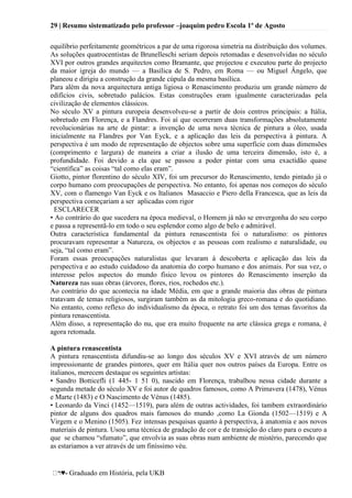 29 | Resumo sistematizado pelo professor –joaquim pedro Escola 1º de Agosto
♥- Graduado em História, pela UKB
equilíbrio perfeitamente geométricos a par de uma rigorosa simetria na distribuição dos volumes.
As soluções quatrocentistas de Brunelleschi seriam depois retomadas e desenvolvidas no século
XVI por outros grandes arquitectos como Bramante, que projectou e executou parte do projecto
da maior igreja do mundo — a Basílica de S. Pedro, em Roma — ou Miguel Ângelo, que
planeou e dirigiu a construção da grande cúpula da mesma basílica.
Para além da nova arquitectura antiga ligiosa o Renascimento produziu um grande número de
edifícios civis, sobretudo palácios. Estas construções eram igualmente caracterizadas pela
civilização de elementos clássicos.
No século XV a pintura europeia desenvolveu-se a partir de dois centros principais: a Itália,
sobretudo em Florença, e a Flandres. Foi aí que ocorreram duas transformações absolutamente
revolucionárias na arte de pintar: a invenção de uma nova técnica de pintura a óleo, usada
inicialmente na Flandres por Van Eyck, e a aplicação das leis da perspectiva à pintura. A
perspectiva é um modo de representação de objectos sobre uma superfície com duas dimensões
(comprimento e largura) de maneira a criar a ilusão de uma terceira dimensão, isto é, a
profundidade. Foi devido a ela que se passou a poder pintar com uma exactidão quase
―científica‖ as coisas ―tal como elas eram‖.
Giotto, pintor florentino do século XIV, foi um precursor do Renascimento, tendo pintado já o
corpo humano com preocupações de perspectiva. No entanto, foi apenas nos começos do século
XV, com o flamengo Van Eyck e os Italianos Masaccio e Piero della Francesca, que as leis da
perspectiva começariam a ser aplicadas com rigor
ESCLARECER
• Ao contrário do que sucedera na época medieval, o Homem já não se envergonha do seu corpo
e passa a representã-lo em todo o seu esplendor como algo de belo e admirável.
Outra característica fundamental da pintura renascentista foi o naturalismo: os pintores
procuravam representar a Natureza, os objectos e as pessoas com realismo e naturalidade, ou
seja, ―tal como eram‖.
Foram essas preocupações naturalistas que levaram á descoberta e aplicação das leis da
perspectiva e ao estudo cuidadoso da anatomia do corpo humano e dos animais. Por sua vez, o
interesse pelos aspectos do mundo físico levou os pintores do Renascimento inserção da
Natureza nas suas obras (árvores, flores, rios, rochedos etc.).
Ao contrário do que acontecia na idade Média, em que a grande maioria das obras de pintura
tratavam de temas religiosos, surgiram também as da mitologia greco-romana e do quotidiano.
No entanto, como reflexo do individualismo da época, o retrato foi um dos temas favoritos da
pintura renascentista.
Além disso, a representação do nu, que era muito frequente na arte clássica grega e romana, é
agora retomada.
A pintura renascentista
A pintura renascentista difundiu-se ao longo dos séculos XV e XVI através de um número
impressionante de grandes pintores, quer em Itália quer nos outros países da Europa. Entre os
italianos, merecem destaque os seguintes artistas:
• Sandro Botticefli (1 445- 1 51 0), nascido em Florença, trabalhou nessa cidade durante a
segunda metade do século XV e foi autor de quadros famosos, como A Primavera (1478), Vénus
e Marte (1483) e O Nascimento de Vénus (1485).
• Leonardo da Vinci (1452—1519), para além de outras actividades, foi tambem extraordinário
pintor de alguns dos quadros mais famosos do mundo ,como La Gionda (1502—1519) e A
Virgem e o Menino (1505). Fez intensas pesquisas quanto à perspectiva, à anatomia e aos novos
materiais de pintura. Usou uma técnica de gradação de cor e de transição do claro para o escuro a
que se chamou ―sfumato‖, que envolvia as suas obras num ambiente de mistério, parecendo que
as estariamos a ver através de um finíssimo véu.
 