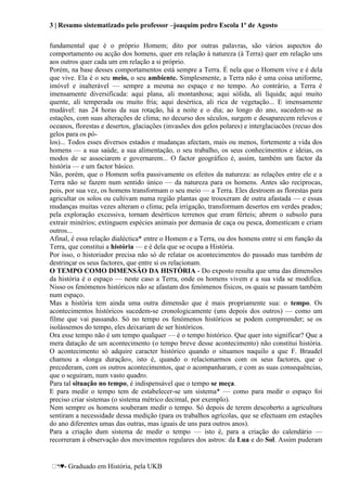 3 | Resumo sistematizado pelo professor –joaquim pedro Escola 1º de Agosto
♥- Graduado em História, pela UKB
fundamental que é o próprio Homem; dito por outras palavras, são vários aspectos do
comportamento ou acção dos homens, quer em relação à natureza (à Terra) quer em relação uns
aos outros quer cada um em relação a si próprio.
Porém, na base desses comportamentos está sempre a Terra. É nela que o Homem vive e é dela
que vive. Ela é o seu meio, o seu ambiente. Simplesmente, a Terra não é uma coisa uniforme,
imóvel e inalterável — sempre a mesma no espaço e no tempo. Ao contrário, a Terra é
imensamente diversificada: aqui plana, ali montanhosa; aqui sólida, ali líquida; aqui muito
quente, ali temperada ou muito fria; aqui desértica, ali rica de vegetação... E imensamente
mudável: nas 24 horas da sua rotação, há a noite e o dia; ao longo do ano, sucedem-se as
estações, com suas alterações de clima; no decurso dos séculos, surgem e desaparecem relevos e
oceanos, florestas e desertos, glaciações (invasões dos gelos polares) e interglaciacões (recuo dos
gelos para os pó-
los)... Todos esses diversos estados e mudanças afectam, mais ou menos, fortemente a vida dos
homens — a sua saúde, a sua alimentação, o seu trabalho, os seus conhecimentos e ideias, os
modos de se associarem e governarem... O factor geográfico é, assim, também um factor da
história — e um factor básico.
Não, porém, que o Homem sofra passivamente os efeitos da natureza: as relações entre ele e a
Terra não se fazem num sentido único — da natureza para os homens. Antes são recíprocas,
pois, por sua vez, os homens transformam o seu meio — a Terra. Eles destroem as florestas para
agricultar os solos ou cultivam numa região plantas que trouxeram de outra afastada — e essas
mudanças muitas vezes alteram o clima; pela irrigação, transformam desertos em verdes prados;
pela exploração excessiva, tornam desérticos terrenos que eram férteis; abrem o subsolo para
extrair minérios; extinguem espécies animais por demasia de caça ou pesca, domesticam e criam
outros...
Afinal, é essa relação dialéctica* entre o Homem e a Terra, ou dos homens entre si em função da
Terra, que constitui a história — e é dela que se ocupa a História.
Por isso, o historiador precisa não só de relatar os acontecimentos do passado mas também de
destrinçar os seus factores, que entre si os relacionam.
O TEMPO COMO DIMENSÃO DA HISTÓRIA - Do exposto resulta que uma das dimensões
da história é o espaço — neste caso a Terra, onde os homens vivem e a sua vida se modifica.
Nisso os fenómenos históricos não se afastam dos fenómenos físicos, os quais se passam também
num espaço.
Mas a história tem ainda uma outra dimensão que é mais propriamente sua: o tempo. Os
acontecimentos históricos sucedem-se cronologicamente (uns depois dos outros) — como um
filme que vai passando. Só no tempo os fenómenos históricos se podem compreender; se os
isolássemos do tempo, eles deixariam de ser históricos.
Ora esse tempo não é um tempo qualquer — é o tempo histórico. Que quer isto significar? Que a
mera datação de um acontecimento (o tempo breve desse acontecimento) não constitui história.
O acontecimento só adquire caracter histórico quando o situamos naquilo a que F. Braudel
chamou a «longa duração», isto é, quando o relacionarmos com os seus factores, que o
precederam, com os outros acontecimentos, que o acompanharam, e com as suas consequências,
que o seguiram, num vasto quadro.
Para tal situação no tempo, é indispensável que o tempo se meça.
E para medir o tempo tem de estabelecer-se um sistema* — como para medir o espaço foi
preciso criar sistemas (o sistema métrico decimal, por exemplo).
Nem sempre os homens souberam medir o tempo. Só depois de terem descoberto a agricultura
sentiram a necessidade dessa medição (para os trabalhos agrícolas, que se efectuam em estações
do ano diferentes umas das outras, mas iguais de uns para outros anos).
Para a criação dum sistema de medir o tempo — isto é, para a criação do calendário —
recorreram à observação dos movimentos regulares dos astros: da Lua e do Sol. Assim puderam
 
