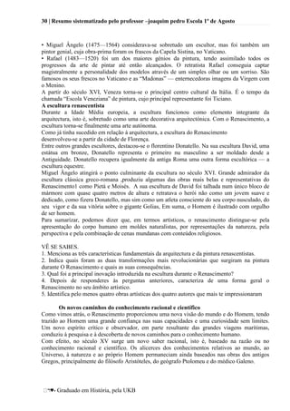 30 | Resumo sistematizado pelo professor –joaquim pedro Escola 1º de Agosto
♥- Graduado em História, pela UKB
• Miguel Ângelo (1475—1564) considerava-se sobretudo um escultor, mas foi também um
pintor genial, cuja obra-prima foram os frascos da Capela Sistina, no Vaticano.
• Rafael (1483—1520) foi um dos maiores génios da pintura, tendo assimilado todos os
progressos da arte de pintar até então alcançados. O retratista Rafael conseguia captar
magistralmente a personalidade dos modelos através de um simples olhar ou um sorriso. São
famosos os seus frescos no Vaticano e as ―Madonas‖ — enternecedoras imagens da Virgem com
o Menino.
A partir do século XVI, Veneza torna-se o principal centro cultural da Itália. É o tempo da
chamada ―Escola Veneziana‖ de pintura, cujo principal representante foi Ticiano.
A escultura renascentista
Durante a Idade Média europeia, a escultura funcionou como elemento integrante da
arquitectura, isto é, sobretudo como uma arte decorativa arquitectónica. Com o Renascimento, a
escultura torna-se fínalmente uma arte autónoma.
Como já tinha sucedido em relação à arquitectura, a escultura do Renascimento
desenvolveu-se a partir da cidade de Florença.
Entre outros grandes escultores, destacou-se o florentino Donatello. Na sua escultura David, uma
estátua em bronze, Donatello representa o primeiro nu masculino a ser moldado desde a
Antiguidade. Donatello recupera igualmente da antiga Roma uma outra forma escultórica — a
escultura equestre.
Miguel Ângelo atingirá o ponto culminante da escultura no século XVI. Grande admirador da
escultura clássica greco-romana ,produziu algumas das obras mais belas e representativas do
Renascimento1 como Píetá e Moisés. A sua escultura de David foi talhada num único bloco de
mármore com quase quatro metros de altura e retratava o herói não como um jovem suave e
dedicado, como fizera Donatello, mas sim como um atleta consciente do seu corpo nusculado, do
seu vigor e da sua vitória sobre o gigante Golias, Em suma, o Homem é ilustrado com orgulho
de ser homem.
Para sumarizar, podemos dizer que, em termos artísticos, o renascimento distingue-se pela
apresentação do corpo humano em moldes naturalistas, por representações da natureza, pela
perspectiva e pela combinação de cenas mundanas com conteúdos religiosos.
VÊ SE SABES.
1. Menciona as três características fundamentais da arquitectura e da pintura renascentistas.
2. Indica quais foram as duas transformações mais revolucionárias que surgiram na pintura
durante O Renascimento e quais as suas consequências.
3. Qual foi a principal inovação introduzida na escultura durante o Renascimento?
4. Depois de responderes às perguntas anteriores, caracteriza de uma forma geral o
Renascimento no seu âmbito artístico.
5. Identifica pelo menos quatro obras artísticas dos quatro autores que mais te impressionaram
Os novos caminhos do conhecimento racional e científico
Como vimos atrás, o Renascimento proporcionou uma nova visão do mundo e do Homem, tendo
trazido ao Homem uma grande confiança nas suas capacidades e uma curiosidade sem limites.
Um novo espírito crítico e observador, em parte resultante das grandes viagens marítimas,
conduziu à pesquisa e à descoberta de novos caminhos para o conhecimento humano.
Com efeito, no século XV surge um novo saber racional, isto é, baseado na razão ou no
conhecimento racional e científico. Os alicerces dos conhecimentos relativos ao mundo, ao
Universo, à natureza e ao próprio Homem permaneciam ainda baseados nas obras dos antigos
Gregos, principalmente do filósofo Aristóteles, do geógrafo Ptolomeu e do médico Galeno.
 