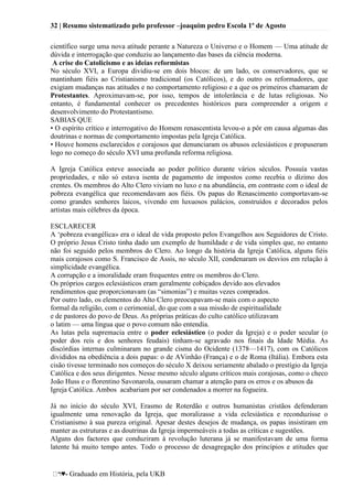 32 | Resumo sistematizado pelo professor –joaquim pedro Escola 1º de Agosto
♥- Graduado em História, pela UKB
científico surge uma nova atitude perante a Natureza o Universo e o Homem — Uma atitude de
dúvida e interrogação que conduziu ao lançamento das bases da ciência moderna.
A crise do Catolicismo e as ideias reformistas
No século XVI, a Europa dividiu-se em dois blocos: de um lado, os conservadores, que se
mantinham fiéis ao Cristianismo tradicional (os Católicos), e do outro os reformadores, que
exigiam mudanças nas atitudes e no comportamento religioso e a que os primeiros chamaram de
Protestantes. Aproximavam-se, por isso, tempos de intolerância e de lutas religiosas. No
entanto, é fundamental conhecer os precedentes históricos para compreender a origem e
desenvolvimento do Protestantismo.
SABIAS QUE
• O espírito crítico e interrogativo do Homem renascentista levou-o a pôr em causa algumas das
doutrinas e normas de comportamento impostas pela Igreja Católica.
• Houve homens esclarecidos e corajosos que denunciaram os abusos eclesiásticos e propuseram
logo no começo do século XVI uma profunda reforma religiosa.
A Igreja Católica esteve associada ao poder político durante vários séculos. Possuía vastas
propriedades, e não só estava isenta de pagamento de impostos como recebia o dízimo dos
crentes. Os membros do Alto Clero viviam no luxo e na abundância, em contraste com o ideal de
pobreza evangélica que recomendavam aos fiéis. Os papas do Renascimento comportavam-se
como grandes senhores laicos, vivendo em luxuosos palácios, construídos e decorados pelos
artistas mais célebres da época.
ESCLARECER
A ‗pobreza evangélica» era o ideal de vida proposto pelos Evangelhos aos Seguidores de Cristo.
O próprio Jesus Cristo tinha dado um exemplo de humildade e de vida simples que, no entanto
não foi seguido pelos membros do Clero. Ao longo da história da Igreja Católica, alguns fiéis
mais corajosos como S. Francisco de Assis, no século XII, condenaram os desvios em relação à
simplicidade evangélica.
A corrupção e a imoralidade eram frequentes entre os membros do Clero.
Os próprios cargos eclesiásticos eram geralmente cobiçados devido aos elevados
rendimentos que proporcionavam (as ―simonias‖) e muitas vezes comprados.
Por outro lado, os elementos do Alto Clero preocupavam-se mais com o aspecto
formal da religião, com o cerimonial, do que com a sua missão de espiritualidade
e de pastores do povo de Deus. As próprias práticas do culto católico utilizavam
o latim — uma língua que o povo comum não entendia.
As lutas pela supremacia entre o poder eclesiástico (o poder da Igreja) e o poder secular (o
poder dos reis e dos senhores feudais) tinham-se agravado nos finais da ldade Média. As
discórdias internas culminaram no grande cisma do Ocidente (1378—1417), com os Católicos
divididos na obediência a dois papas: o de AVinhão (França) e o de Roma (Itália). Embora esta
cisão tivesse terminado nos começos do século X deixou seriamente abalado o prestígio da Igreja
Católica e dos seus dirigentes. Nesse mesmo século alguns críticos mais corajosas, como o checo
João Huss e o florentino Savonarola, ousaram chamar a atenção para os erros e os abusos da
Igreja Católica. Ambos acabariam por ser condenados a morrer na fogueira.
Já no início do século XVI, Erasmo de Roterdão e outros humanistas cristãos defenderam
igualmente uma renovação da Igreja, que moralizasse a vida eclesiástica e reconduzisse o
Cristianismo à sua pureza original. Apesar destes desejos de mudança, os papas insistiram em
manter as estruturas e as doutrinas da Igreja impermeáveis a todas as críticas e sugestões.
Alguns dos factores que conduziram à revolução luterana já se manifestavam de uma forma
latente há muito tempo antes. Todo o processo de desagregação dos princípios e atitudes que
 