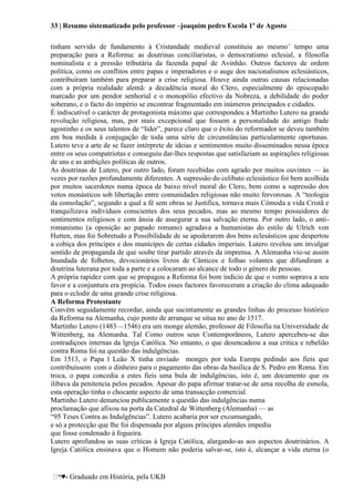 33 | Resumo sistematizado pelo professor –joaquim pedro Escola 1º de Agosto
♥- Graduado em História, pela UKB
tinham servido de fundamento à Cristandade medieval constituiu ao mesmo‘ tempo uma
preparação para a Reforma: as doutrinas concilíaristas, o democratismo eclesial, a filosofia
nominalista e a pressão tributária da fazenda papal de Avinhão. Outros factores de ordem
política, como os conflitos entre papas e imperadores e o auge dos nacionalismos eclesiásticos,
contribuíram também para preparar a crise religiosa. Houve ainda outras causas relacionadas
com a própria realidade alemã: a decadência moral do Clero, especialmente do episcopado
marcado por um pendor senhorial e o monopólio efectivo da Nobreza, a debilidade do poder
soberano, e o facto do império se encontrar fragmentado em inúmeros principados e cidades.
É indiscutível o carácter de protagonista máximo que correspondeu a Martinho Lutero na grande
revolução religiosa, mas, por mais excepcional que fossem a personalidade do antigo frade
agostinho e os seus talentos de ―líder‖, parece claro que o êxito do reformador se deveu também
em boa medida à conjugação de toda uma série de circunstâncias particularmente oportunas.
Lutero teve a arte de se fazer intérprete de ideias e sentimentos muito disseminados nessa época
entre os seus compatriotas e conseguiu dar-lhes respostas que satisfaziam as aspirações religiosas
de uns e as ambições políticas de outros.
As doutrinas de Lutero, por outro lado, foram recebidas com agrado por muitos ouvintes — às
vezes por razões profundamente diferentes. A supressão do celibato eclesiástico foi bem acolhida
por muitos sacerdotes numa época de baixo nível moral do Clero, bem como a supressão dos
votos monásticos sob libertação entre comunidades religiosas não muito fervorosas. A ―teologia
da consolação‖, segundo a qual a fé sem obras se Justifica, tornava mais Cómoda a vida Cristã e
tranquilizava indivíduos conscientes dos seus pecados, mas ao mesmo tempo possuidores de
sentimentos religiosos e com ânsia de assegurar a sua salvação eterna. Por outro lado, o anti-
romanismo (a oposição ao papado romano) agradava a humanistas do estilo de Ulrich von
Hutten, mas foi Sobretudo a Possibilidade de se apoderarem dos bens eclesásticos que despertou
a cobiça dos príncipes e dos munícipes de certas cidades imperiais. Lutero revelou um invulgar
sentido de propaganda de que soube tirar partido através da imprensa. A Alemanha viu-se assim
Inundada de folhetos, devocionários livros de Cânticos e folhas volantes que difundiram a
doutrina luterana por toda a parte e a colocaram ao alcance de todo o género de pessoas.
A própria rapidez com que se propagou a Reforma foi bom indício de que o vento soprava a seu
favor e a conjuntura era propícia. Todos esses factores favoreceram a criação do clima adequado
para o eclodir de uma grande crise religiosa.
A Reforma Protestante
Convém seguidamente recordar, ainda que sucintamente as grandes linhas do processo histórico
da Reforma na Alemanha, cujo ponto de arranque se situa no ano de 1517.
Martinho Lutero (1483—1546) era um monge alemão, professor dé Filosofia na Universidade de
Wittenberg, na Alemanha. Tal Como outros seus Contemporâneos, Lutero apercebeu-se das
contradiçoes internas da lgreja Católica. No entanto, o que desencadeou a sua critica e rebelião
contra Roma foi na questão das indulgências.
Em 1513, o Papa l Leão X tinha enviado monges por toda Europa pedindo aos fieis que
contribuíssem com o dinheiro para o pagamento das obras da basílica de S. Pedro em Roma. Em
troca, o papa concedia a estes fieis uma bula de indulgências, isto é, um documento que os
ilibava da penitencia pelos pecados. Apesar do papa afirmar tratar-se de uma recolha de esmola,
esta operação tinha o chocante aspecto de uma transacção comercial.
Martinho Lutero denunciou publicamente a questão das indulgências numa
proclamação que afixou na porta da Catedral de Wittenberg (Alemanha) — as
―95 Teses Contra as Indulgências‖. Lutero acabaria por ser excumungado,
e só a protecção que lhe foi dispensada por alguns príncipes alemães impediu
que fosse condenado à fogueira.
Lutero aprofundou as suas críticas à Igreja Católica, alargando-as aos aspectos doutrinários. A
Igreja Católica ensinava que o Homem não poderia salvar-se, isto é, alcançar a vida eterna (o
 