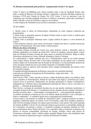 35 | Resumo sistematizado pelo professor –joaquim pedro Escola 1º de Agosto
♥- Graduado em História, pela UKB
Carlos V obteve em Mühlberg uma vitória completa sobre a Uga de Smalkald. Porém, mais
tarde, a traição de Maurício da Saxónia obrigou o imperador a conceder liberdade religiosa aos
Luteranos (1552) pelo Tratado de Passau. Em 1555, Carlos V teve de sancionar a paz de
Augsburgo, que concedia igualdade de direitos a Católicos e Luteranos, tendo sido os príncipes a
tomar a decisão a cerca da confissão a seguir no seu território.
A cisão religiosa da Alemanha era já um facto consumado e irreversível.
VË SE SABES.
1. Mostra oomo as ideias do Renascimento culminaram na cisão religiosa conhecida por
protestantismo.
2. Quais foram os principais aspectos da Igreja Católica contra os quais Lutero se rebelou para
fazer a sua reforma religiosa‘
3. Quais eram as principais diferenças entre a Igreja católica da época e a nova doutrina de
Lutero‘?
4. Dois poderosos factores, entre outros, favoreceram a difusão das ideias e a adesão maciça dos
alemães ao Protestantismo. Diz quais foram e explica porquê.
Difusão das ideias reformistas
A revolução religiosa iniciada por Lutero teve como primeiro cenário a Alemanha, onde se
difundiu rapidamente em meados do século XVI. Ventos de mudança varreram depois a maior
parte do Ocidente Europeu, levando por toda a parte as sementes da Reforma. Daqui as ideias
reformistas estenderam-se à Suíça, Holanda, Dinamarca, Suécia e Noruega.
Foi surpreendente a rápida expansão que teve o Protestantismo, tanto na sua forma luterana
como noutras formas, diversas entre si mas todas coincidentes na sua ruptura com a ortodoxia
católica. Depois de ter dominado mais de metade da Alemanha, a revolta protestante arrancou do
tronco da Igreja metade dos povos que tinham integrado a Cristandade medieval.
Recordemos agora os aspectos mais marcantes desse contágio desintegrador que alterou a face
do continente europeu.
O segundo principal protagonista da Reforma, tanto pelo seu contributo doutrinal
como pela sua influência no progresso do Protestantismo, surgiu mais tarde — foi
o francês João Calvino.
João Calvino (1509—1564), nascido em Noyon e adepto da Reforma desde a sua infância, abriu
novos caminhos ao Protestantismo. Dotado de uma mente mais lógica e extremista que Lutero,
Calvino levou as premissas fundamentais da doutrina protestante às últimas consequências,
defendendo que o Homem estava antecipadamente destinado por Deus a salvar a sua alma ou a
perdê-la — a doutrina da predestinação.
Para Calvino, a teologia da consolação luterana era, em sua opinião, totalmente insuficiente. A
corrupção insanável do Homem e o voluntarismo divino absoluto deviam conduzir fatalmente à
doutrina calvinista. Deus — transcendente e incompreensível —, teria predestinado segundo o
seu arbítrio insondável os homens ao Céu ou ao Inferno, dando de presente ―a uns a salvação e a
outros a condenação‖. A verdadeira Igreja seria a congregação dos predestinados.
Calvino expôs a sua doutrina no tratado da ―Instituição Cristã‖, composto primeiro em latim e
ampliado e publicado depois em francês (1541) Em Genebra, onde fixou residência definitiva,
João Calvino conseguiu instaurar um regime quase teocrático e uma austera vida social inspirada
nas normas da Bíblia. Calvino foi um autocrata religioso que governou a comunidade rodeado de
um ―consistório‖ de pastores e anciãos. A Academia Teológica de Genebra, fundada em 1558,
que se transformou numa ―Roma calvinista‖, era o seminário onde se formavam os pastores com
destino às diversas comunidades calvinistas da Europa. Genebra velava pela pureza do
Cristianismo reformado, tendo o célebre médico espanhol Miguel Servet sido condenado como
hereje e morrido na fogueira por negar o mistério da Santíssima Trindade.
 