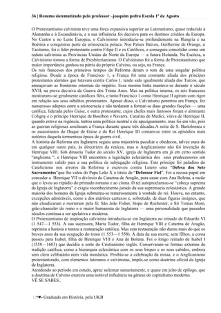 36 | Resumo sistematizado pelo professor –joaquim pedro Escola 1º de Agosto
♥- Graduado em História, pela UKB
O Protestantismo calvinista teve uma força expansiva superior ao Luteranismo, quase reduzido à
Alemanha e à Escandinávia, e a sua influência foi decisiva para os destinos cristãos da Europa.
No Centro e no Leste Europeu, o Calvinismo introduziu-se profundamente na Hungria e na
Boémia e conquistou parte da aristocracia polaca. Nos Países Baixos, Guilherme de Orange, o
Taciturno, foi o líder protestante contra Filipe II e os Católicos, e conseguiu consolidar como um
reduto calvinista as Províncias Unidas do Norte da Europa — a futura Holanda. Na Escócia, o
Calvinismo tomou a forma de Presbiterianismo. O Calvinismo foi a forma de Protestantismo que
maior importância ganhou na pátria do próprio Calvino, ou seja, na França.
Os reis franceses dos primeiros tempos da Reforma deram o tom de uma singular política
religiosa. Desde a época de Francisco 1, a França foi uma constante aliada dos príncipes
protestantes alemães que lutavam contra Carlos 1, tendo sido igualmente aliada dos Turcos, que
ameaçavam as fronteiras orientais do império. Essa mesma linha manteve-se durante o século
XVII, na prova decisiva da Guerra dos Trinta Anos. Mas na política interna, os reis franceses
mostraram--se geralmente católicos fiéis, e tanto Francisco 1 como Henrique II agiram com rigor
em relação aos seus súbditos protestantes. Apesar disso, o Calvinismo penetrou em França, fez
numerosos adeptos entre a aristocracia e não tardaram a formar-se duas grandes facções — uma
católica, liderada pelos Guise, e outra protestante, cujos chefes mais famosos foram o almirante
Coligny e o príncipe Henrique de Bourbon e Navarra. Catarina de Medici, viúva de Henrique II,
quando esteve na regência, tentou uma política neutral e de apaziguamento, mas foi em vão, pois
as guerras religiosas assolaram a França durante quase três décadas.A noite de S. Bartolomeu e
os assassinatos do Duque de Guise e do Rei Henrique III contam-se entre os episódios mais
notórios daquela tormentosa época de guerra civil.
A história da Reforma em Inglaterra seguiu uma trajectória peculiar e obedeceu, talvez mais do
em qualquer outro país, às directrizes da realeza, mas o Anglicanismo não foi invenção de
Henrique VIII. Sob dinastia Tudor do século XV, igreja de Inglaterra era já em certo sentido
―anglicana ―, e Henrique VIII encontrou a legislação eclesiástica dos seus predecessores um
instrumento valido para a sua politica de subjugação religiosa. Este príncipe foi paladino do
Catolicismo nos alvores da Reforma e escreveu contra Lutero uma ―Defesa dos Sete
Sacramentos‖que lhe valeu do Papa Leão X o titulo de ―Defensor Fiel‖. Foi a recusa papal em
conceder a Henrique VII o divórcio de Catarina de Aragão, para casar com Ana Bolena, a razão
que o levou ao repúdio do primado romano e ao cisma. O rei autoproclamou-se ―cabeça suprema
da Igreja de Inglaterra‖ e exigiu reconhecimento jurado da sua supremacia eclesiástica. A grande
maioria dos homens da Igreja submeteu-se temerosamente à vontade do rei. Houve, no entanto,
excepções admiráveis, como a dos mártires cartuxos e, sobretudo, de duas figuras insignes, que
não claudicaram e morreram pela fé; São João Fisher, bispo de Rochester, e Sir Tomas More,
grão-chanceler do reino e o maior humanista de Inglaterra — uma personalidade que passados
séculos continua a ser apelativa e moderna.
O Protestantismo de inspiração calvinista introduziu-se em Inglaterra no reinado de Eduardo VI
(1 547—1 553). A sua sucessora, Maria Tudor, filha de Henrique VIII e Catarina de Aragão,
reprimiu a heresia e tentou a restauração católica. Mas esta restauração não durou mais do que os
breves anos da sua ocupação do trono (1 553—1 558). À data da sua morte, sem filhos, a coroa
passou para Isabel, filha de Henrique VIII e Ana de Bolena. Foi o longo reinado de Isabel I
(1558—1603) que decidiu a sorte do Cristianismo inglês. Conservaram-se formas externas de
tradição católica, como a hierarquia eclesiástica com os seus bispos e os seus cabidos, embora
sem clero celibatário nem vida monástica. Proibiu-se a celebração da missa, e o Anglicanismo
protestantizado, com elementos luteranos e calvinistas, impôs-se como doutrina oficial da Igreja
de Inglaterra.
Atendendo ao período em estudo, apraz salientar sumariamente, e quase em jeito de epílogo, que
a doutrina de Calvino exerceu uma notável influência na génese do capitalismo moderno.
VÊ SE SABES..
 