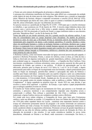 38 | Resumo sistematizado pelo professor –joaquim pedro Escola 1º de Agosto
♥- Graduado em História, pela UKB
a Trento um certo número de delegações de príncipes e cidades protestantes.
A presença dos reformistas manifestou de forma clara quão difícil era a restauração da unidade
cristã, depois de mais de trinta anos de cisão religiosa. Não obstante isso, a traição ao imperador
eleito, Maurício da Saxónia, obrigou a suspender novamente o concílio (28 de Abril de 1552).
Foi uma interrupção que durou dez anos, entre os quais se contam a totalidade do pontificado de
João III, zeloso reformador, mas por vias diferentes da conciliar.
Foi preciso iniciar-se o pontificado do Papa Pio IV (1559—1565) para que o concílio retomasse
os trabalhos, o que aconteceu em 18 da Janeiro de 1562. A terceira etapa tridentina durou dois
escassos anos e serviu para levar a feliz termo a grande empresa raformadora: no dia 4 de
Dezembro de 1563 foi encerrado o Concílio de Trento e o papa confirmou todos os seus decretos
pela bula ―Benedictus Deus‖, no dia 26 da Janeiro de 1564.
Trento não pôde ser um sínodo unionista, mas foi o grande concílio da reforma católica. A sua
obra foi extraordinária tanto no campo doutrinal como disciplinar. No âmbito do primeiro,
declarou-se antes de mais que a Revelação Divina se transmitia através da Sagrada Escritura,
interpretada pelo magistério da Igreja e pela tradição apostólica, O concílio abordou o tema-
chave da justificação humana e, contra as teologias luterana a calvinista, declarou que a graça
divina e a cooperação livre e meritória da vontade humana operam em conjunto na justificação
do Homem. Outro tema de índole dogmática tratado pelo concílio foi o dos sacramentos, em que
tanta confusão tinham lançado os Protestantes; definiu-se a doutrina dos sete sacramentos e as
notas próprias de cada um deles.
A Reforma Católica, como movimento renovador da Igreja universal promovida pelo papado, é
posterior à Reforma Protestante. Porém, o anseio de reforma, como se disse, já vinha da trás a
tinha-se efectivado em algumas realizações de grande importância, embora a título parcial. Um
país ocidental surge na vanguarda da Reforma Católica — a Espanha dos Reis Católicos. Estes
movimentos consideraram a reforma eclesiástica como uma parcela essencial da obra geral de
restauração do Estado, que norteou a sua politica. O direito de apresentação que os reis
obtiveram, primeiro para os bispos do rur:oi 1111 hilcic lo 1 ccii 0 i lo (ii II nada, e depois
praticamente para todos os bispos do reconquistado reino da Granada, e depois praticamente para
todos os bispos da monarquia, permitiu-lhes subtrair o episcopado das mãos da Nobreza e
escolher para bispos indivíduos eminentes pelo seu espírito religioso e pelo sou conhecimento
cientifico provenientes do Clero regular. O cardeal Císneros reformou os conventos franciscanos
e a vida monástica. A Universidade Alcalá , fundada por ele, foi um activo foco de humanismo
cristão e um grande centro de estudos teológicos, onde se publicou a célebre ―Bíblia Poliglota
Complutense‖. A Igreja espanhola no primeiro terço do século XVI era, sem dúvida, a que
revelava o maior nível espiritual e cientifico da Europa, o que explica o papel preponderante
que os teólogos espanhóis tiveram em Trento.
O Concílio de Trento definiu regras de recrutamento do Clero, que passava a ser formado em
seminário, e procurou moralizar o seu comportamento impondo uma disciplina severa e
conservando o celibato. Para reforçar a autoridade do Alto Clero e reafirmar a doutrina
tradicional, a Igreja Católica iniciou um verdadeiro combate contra a Reforma.
Foi criada uma nova ordem religiosa, a Companhia de Jesus, para lutar pelo Cristianismo
católico e pela sua difusão no mundo. A Companhia de Jesus (ou Ordem dos Jesuítas), fundada
em 1539 pelo nobre espanhol Inácio de Loyola , constituiu uma importante barreira contra o
avanço do reformismo protestante através da pregação e do ensino ministrado em numerosos
colégios abertos por toda a Europa. Os Jesuítas recebiam uma sólida preparação intelectual, de
modo a poderem rebater os argumentos reformistas. Prestaram serviços de grande importância ao
pontificado na sua obra de reforma católica, especialmente através da formação do Clero, da
educação da juventude e das missões. A sua acção estendeu-se também às novas terras
descobertas, sobretudo ao Oriente e ao Brasil, onde exerceram a missionação. Em breve, a
 