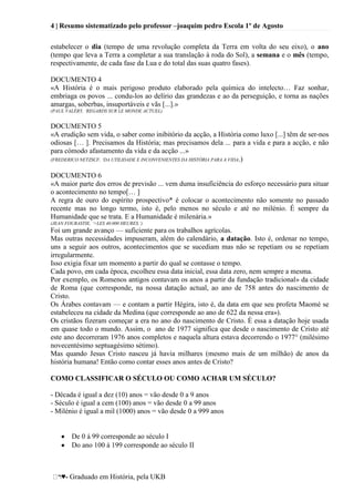 4 | Resumo sistematizado pelo professor –joaquim pedro Escola 1º de Agosto
♥- Graduado em História, pela UKB
estabelecer o dia (tempo de uma revolução completa da Terra em volta do seu eixo), o ano
(tempo que leva a Terra a completar a sua translação à roda do Sol), a semana e o mês (tempo,
respectivamente, de cada fase da Lua e do total das suas quatro fases).
DOCUMENTO 4
«A História é o mais perigoso produto elaborado pela química do intelecto… Faz sonhar,
embriaga os povos ... condu-los ao delírio das grandezas e ao da perseguição, e torna as nações
amargas, soberbas, insuportáveis e vãs [...].»
(PAUL VALÉRY, ‘REGARDS SUR LE MONDE ACTUEL)
DOCUMENTO 5
«A erudição sem vida, o saber como inibitório da acção, a História como luxo [...] têm de ser-nos
odiosas [… ]. Precisamos da História; mas precisamos dela ... para a vida e para a acção, e não
para cómodo afastamento da vida e da acção ...»
(FREDERICO NETZSCF, ‘DA UTILIDADE E INCONVENIENTES DA HISTÓRIA PARA A VIDA.)
DOCUMENTO 6
«A maior parte dos erros de previsão ... vem duma insuficiência do esforço necessário para situar
o acontecimento no tempo[… ]
A regra de ouro do espírito prospectivo* é colocar o acontecimento não somente no passado
recente mas no longo termo, isto é, pelo menos no século e até no milénio. É sempre da
Humanidade que se trata. E a Humanidade é milenária.»
(JEAN FOURASTIE, ‘>LES 40.000 HEURES.’)
Foi um grande avanço — suficiente para os trabalhos agrícolas.
Mas outras necessidades impuseram, além do calendário, a datação. Isto é, ordenar no tempo,
uns a seguir aos outros, acontecimentos que se sucediam mas não se repetiam ou se repetiam
irregularmente.
Isso exigia fixar um momento a partir do qual se contasse o tempo.
Cada povo, em cada época, escolheu essa data inicial, essa data zero, nem sempre a mesma.
Por exemplo, os Romenos antigos contavam os anos a partir da fundação tradicional» da cidade
de Roma (que corresponde, na nossa datação actual, ao ano de 758 antes do nascimento de
Cristo.
Os Árabes contavam — e contam a partir Hégira, isto é, da data em que seu profeta Maomé se
estabeleceu na cidade da Medina (que corresponde ao ano de 622 da nessa era»).
Os cristãos fizeram começar a era no ano do nascimento de Cristo. É essa a datação hoje usada
em quase todo o mundo. Assim, o ano de 1977 significa que desde o nascimento de Cristo até
este ano decorreram 1976 anos completos e naquela altura estava decorrendo o 1977° (milésimo
novecentésimo septuagésimo sétimo).
Mas quando Jesus Cristo nasceu já havia milhares (mesmo mais de um milhão) de anos da
história humana! Então como contar esses anos antes de Cristo?
COMO CLASSIFICAR O SÉCULO OU COMO ACHAR UM SÉCULO?
- Década é igual a dez (10) anos = vão desde 0 a 9 anos
- Século é igual a cem (100) anos = vão desde 0 a 99 anos
- Milénio é igual a mil (1000) anos = vão desde 0 a 999 anos
De 0 á 99 corresponde ao século I
Do ano 100 á 199 corresponde ao século II
 