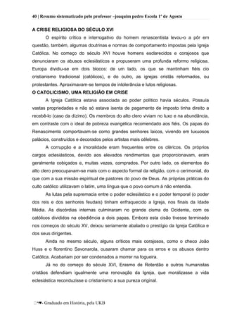 40 | Resumo sistematizado pelo professor –joaquim pedro Escola 1º de Agosto
♥- Graduado em História, pela UKB
A CRISE RELIGIOSA DO SÉCULO XVI
O espírito crítico e interrogativo do homem renascentista levou-o a pôr em
questão, também, algumas doutrinas e normas de comportamento impostas pela Igreja
Católica. No começo do século XVI houve homens esclarecidos e corajosos que
denunciaram os abusos eclesiásticos e propuseram uma profunda reformo religiosa.
Europa dividiu-se em dois blocos: de um lado, os que se mantinham fiéis cio
cristianismo tradicional (católicos), e do outro, as igrejas cristãs reformados, ou
protestantes. Aproximavam-se tempos de intolerância e lutos religiosas.
O CATOLICISMO, UMA RELIGIÃO EM CRISE
A Igreja Católica estava associada ao poder político havia séculos. Possuía
vastas propriedades e não só estava isenta de pagamento de imposto tinha direito a
recebê-lo (caso da dízimo). Os membros do alto clero viviam no luxo e na abundância,
em contraste com o ideal de pobreza evangélica recomendado aos fiéis. Os papas do
Renascimento comportavam-se como grandes senhores laicos, vivendo em luxuosos
palácios, construídos e decorados pelos artistas mais célebres.
A corrupção e a imoralidade eram frequentes entre os cléricos. Os próprios
cargos eclesiásticos, devido aos elevados rendimentos que proporcionavam, eram
geralmente cobiçados e, muitas vezes, comprados. Por outro lado, os elementos do
alto clero preocupavam-se mais com o aspecto formal da religião, com o cerimonial, do
que com a sua missão espiritual de pastores do povo de Deus. As próprias práticas do
culto católico utilizavam o latim, uma língua que o povo comum á não entendia.
As lutas pela supremacia entre o poder eclesiástico e o poder temporal (o poder
dos reis e dos senhores feudais) tinham enfraquecido a Igreja, nos finais da Idade
Média. As discórdias internas culminaram no grande cisma do Ocidente, com os
católicos divididos na obediência a dois papas. Embora esta cisão tivesse terminado
nos começos do século XV, deixou seriamente abalado o prestígio da Igreja Católica e
dos seus dirigentes.
Ainda no mesmo século, alguns críticos mais corajosos, como o checo João
Huss e o florentino Savonarola, ousaram chamar para os erros e os abusos dentro
Católica. Acabariam por ser condenados a morrer na fogueira.
Já no do começo do século XVI, Erasmo de Roterdão e outros humanistas
cristãos defendiam igualmente uma renovação da Igreja, que moralizasse a vida
eclesiástica reconduzisse o cristianismo a sua pureza original.
 