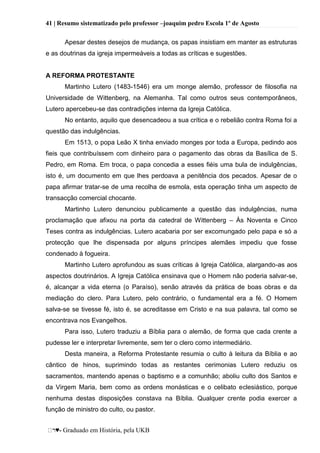 41 | Resumo sistematizado pelo professor –joaquim pedro Escola 1º de Agosto
♥- Graduado em História, pela UKB
Apesar destes desejos de mudança, os papas insistiam em manter as estruturas
e as doutrinas da igreja impermeáveis a todas as críticas e sugestões.
A REFORMA PROTESTANTE
Martinho Lutero (1483-1546) era um monge alemão, professor de filosofia na
Universidade de Wittenberg, na Alemanha. Tal como outros seus contemporâneos,
Lutero apercebeu-se das contradições interna da Igreja Católica.
No entanto, aquilo que desencadeou a sua crítica e o rebelião contra Roma foi a
questão das indulgências.
Em 1513, o popa Leão X tinha enviado monges por toda a Europa, pedindo aos
fieis que contribuíssem com dinheiro para o pagamento das obras da Basílica de S.
Pedro, em Roma. Em troca, o papa concedia a esses fiéis uma bula de indulgências,
isto é, um documento em que lhes perdoava a penitência dos pecados. Apesar de o
papa afirmar tratar-se de uma recolha de esmola, esta operação tinha um aspecto de
transacção comercial chocante.
Martinho Lutero denunciou publicamente a questão das indulgências, numa
proclamação que afixou na porta da catedral de Wittenberg – Às Noventa e Cinco
Teses contra as indulgências. Lutero acabaria por ser excomungado pelo papa e só a
protecção que lhe dispensada por alguns príncipes alemães impediu que fosse
condenado à fogueira.
Martinho Lutero aprofundou as suas críticas à Igreja Católica, alargando-as aos
aspectos doutrinários. A Igreja Católica ensinava que o Homem não poderia salvar-se,
é, alcançar a vida eterna (o Paraíso), senão através da prática de boas obras e da
mediação do clero. Para Lutero, pelo contrário, o fundamental era a fé. O Homem
salva-se se tivesse fé, isto é, se acreditasse em Cristo e na sua palavra, tal como se
encontrava nos Evangelhos.
Para isso, Lutero traduziu a Bíblia para o alemão, de forma que cada crente a
pudesse ler e interpretar livremente, sem ter o clero como intermediário.
Desta maneira, a Reforma Protestante resumia o culto à leitura da Bíblia e ao
cântico de hinos, suprimindo todas as restantes cerimonias Lutero reduziu os
sacramentos, mantendo apenas o baptismo e a comunhão; aboliu culto dos Santos e
da Virgem Maria, bem como as ordens monásticas e o celibato eclesiástico, porque
nenhuma destas disposições constava na Bíblia. Qualquer crente podia exercer a
função de ministro do culto, ou pastor.
 