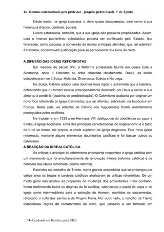 42 | Resumo sistematizado pelo professor –joaquim pedro Escola 1º de Agosto
♥- Graduado em História, pela UKB
Deste modo, na igreja Luterana, o clero quase desapareceu, bem como a sua
hierarquia (bispos, cardeais, papas).
Lutero estabelecia, também, que a sua Igreja não possuiria propriedades. Assim,
todo o imenso patnirn6nio eclesiástico poderia ser confiscado pelo Estado. Isto
favoreceu, como calculas, a conversão de muitos príncipes alemães, que, ao aderirem
à Reforma, encontravam justificação para se apropriarem dos bens do clero.
A DIFUSÃO DAS IDEIAS REFORMISTAS
Em meados do século XVI, a Reforma protestante triunfa em quase toda a
Alemanha, onde o luterismo se tinha difundido rapidamente. Daqui, as ideias
estabeleceram-se à Suíça, Holanda, Dinamarca, Suécia e Noruega.
Na Suíça, Calvino adopta uma doutrina mais rígida e extremista que a luterana,
defendendo que o Homem estava antecipadamente destinado por Deus a salvar a sua
alma ou a perdê-la (doutrina de predestinação). O Calvinismo acabaria por originar um
novo foco reformista (a Igreja Calvinista), que se difundiu, sobretudo, na Escócia e em
França. Neste país, os adeptos de Calvino (os huguenotes) foram violentamente
perseguidos pelos católicos.
Na Inglaterra em 1533 o rei Henrique VIII desligou-se da obediência ao papa e
fundou a Igreja Anglicana. Uma das principais características do anglicanismo é o facto
de o rei se tornar, ele próprio, o chefe supremo da Igreja Anglicana. Esta nova igreja
reformada, manteve alguns elementos doutrinários católicos e foi buscar outros ao
calvinismo
A REACÇÃO DA IGREJA CATÓLICA
As críticas e avanços do reformismo protestante respondeu a igreja católica com
um movimento que foi simultaneamente de renovação interna (reforma católica) e de
combate das ideias reformista (contra reforma).
Reunidos no conselho de Trento, numa grande assembleia que se prolongou por
vários anos os bispos e cardeais católicos analisaram as criticas reformistas. De um
modo geral não aceitou as propostas de mudança dos protestantes. Pelo contrário,
foram reafirmando todos os dogmas da fé católica, valorizando o papel do papa e do
igreja como intermediários para a salvação do Homem, mantidos os sacramentos,
reforçado o culto dos santos e da Virgem Maria, Por outro lado, o concílio de Trento
estabeleceu regras de recrutamento do clero, que passava a ser formado em
 