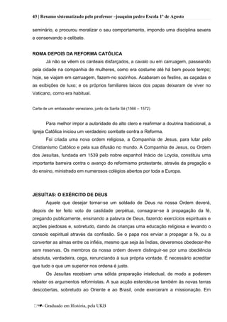 43 | Resumo sistematizado pelo professor –joaquim pedro Escola 1º de Agosto
♥- Graduado em História, pela UKB
seminário, e procurou moralizar o seu comportamento, impondo uma disciplina severa
e conservando o celibato.
ROMA DEPOIS DA REFORMA CATÓLICA
Já não se vêem os cardeais disfarçados, a cavalo ou em carruagem, passeando
pela cidade na companhia de mulheres, como era costume até há bem pouco tempo;
hoje, se viajam em carruagem, fazem-no sozinhos. Acabaram os festins, as caçadas e
as exibições de luxo; e os próprios familiares laicos dos papas deixaram de viver no
Vaticano, corno era habitual.
Carta de um embaixador veneziano, junto da Santa Sé (1566 – 1572)
Para melhor impor a autoridade do alto clero e reafirmar a doutrina tradicional, a
Igreja Católica iniciou um verdadeiro combate contra a Reforma.
Foi criada uma nova ordem religiosa, a Companhia de Jesus, para lutar pelo
Cristianismo Católico e pela sua difusão no mundo. A Companhia de Jesus, ou Ordem
dos Jesuítas, fundada em 1539 pelo nobre espanhol Inácio de Loyola, constituiu uma
importante barreira contra o avanço do reformismo protestante, através da pregação e
do ensino, ministrado em numerosos colégios abertos por toda a Europa.
JESUÍTAS: O EXÉRCITO DE DEUS
Aquele que desejar tornar-se um soldado de Deus na nossa Ordem deverá,
depois de ter feito voto de castidade perpétua, consagrar-se à propagação da fé,
pregando publicamente, ensinando a palavra de Deus, fazendo exercícios espirituais e
acções piedosas e, sobretudo, dando às crianças uma educação religiosa e levando o
consolo espiritual através da confissão. Se o papa nos enviar a propagar a fé, ou a
converter as almas entre os infiéis, mesmo que seja às Índias, deveremos obedecer-lhe
sem reservas. Os membros da nossa ordem devem distinguir-se por uma obediência
absoluta, verdadeira, cega, renunciando à sua própria vontade. É necessário acreditar
que tudo o que um superior nos ordena é justo.
Os Jesuítas recebiam uma sólida preparação intelectual, de modo a poderem
rebater os argumentos reformistas. A sua acção estendeu-se também às novas terras
descobertas, sobretudo ao Oriente e ao Brasil, onde exerceram a missionação. Em
 