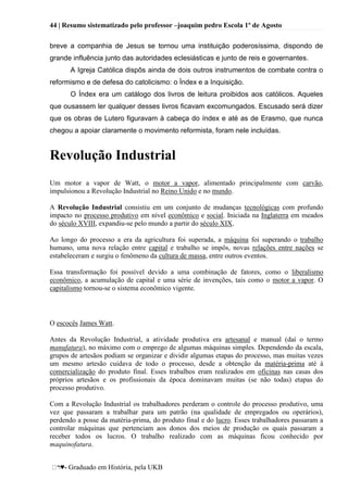 44 | Resumo sistematizado pelo professor –joaquim pedro Escola 1º de Agosto
♥- Graduado em História, pela UKB
breve a companhia de Jesus se tornou uma instituição poderosíssima, dispondo de
grande influência junto das autoridades eclesiásticas e junto de reis e governantes.
A Igreja Católica dispôs ainda de dois outros instrumentos de combate contra o
reformismo e de defesa do catolicismo: o Índex e a Inquisição.
O Índex era um catálogo dos livros de leitura proibidos aos católicos. Aqueles
que ousassem ler qualquer desses livros ficavam excomungados. Escusado será dizer
que os obras de Lutero figuravam à cabeça do índex e até as de Erasmo, que nunca
chegou a apoiar claramente o movimento reformista, foram nele incluídas.
Revolução Industrial
Um motor a vapor de Watt, o motor a vapor, alimentado principalmente com carvão,
impulsionou a Revolução Industrial no Reino Unido e no mundo.
A Revolução Industrial consistiu em um conjunto de mudanças tecnológicas com profundo
impacto no processo produtivo em nível econômico e social. Iniciada na Inglaterra em meados
do século XVIII, expandiu-se pelo mundo a partir do século XIX.
Ao longo do processo a era da agricultura foi superada, a máquina foi superando o trabalho
humano, uma nova relação entre capital e trabalho se impôs, novas relações entre nações se
estabeleceram e surgiu o fenômeno da cultura de massa, entre outros eventos.
Essa transformação foi possível devido a uma combinação de fatores, como o liberalismo
econômico, a acumulação de capital e uma série de invenções, tais como o motor a vapor. O
capitalismo tornou-se o sistema econômico vigente.
O escocês James Watt.
Antes da Revolução Industrial, a atividade produtiva era artesanal e manual (daí o termo
manufatura), no máximo com o emprego de algumas máquinas simples. Dependendo da escala,
grupos de artesãos podiam se organizar e dividir algumas etapas do processo, mas muitas vezes
um mesmo artesão cuidava de todo o processo, desde a obtenção da matéria-prima até à
comercialização do produto final. Esses trabalhos eram realizados em oficinas nas casas dos
próprios artesãos e os profissionais da época dominavam muitas (se não todas) etapas do
processo produtivo.
Com a Revolução Industrial os trabalhadores perderam o controle do processo produtivo, uma
vez que passaram a trabalhar para um patrão (na qualidade de empregados ou operários),
perdendo a posse da matéria-prima, do produto final e do lucro. Esses trabalhadores passaram a
controlar máquinas que pertenciam aos donos dos meios de produção os quais passaram a
receber todos os lucros. O trabalho realizado com as máquinas ficou conhecido por
maquinofatura.
 