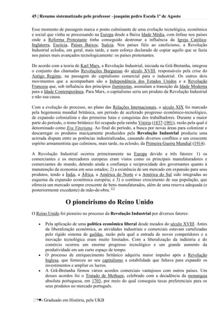 45 | Resumo sistematizado pelo professor –joaquim pedro Escola 1º de Agosto
♥- Graduado em História, pela UKB
Esse momento de passagem marca o ponto culminante de uma evolução tecnológica, econômica
e social que vinha se processando na Europa desde a Baixa Idade Média, com ênfase nos países
onde a Reforma Protestante tinha conseguido destronar a influência da Igreja Católica:
Inglaterra, Escócia, Países Baixos, Suécia. Nos países fiéis ao catolicismo, a Revolução
Industrial eclodiu, em geral, mais tarde, e num esforço declarado de copiar aquilo que se fazia
nos países mais avançados tecnologicamente: os países protestantes.
De acordo com a teoria de Karl Marx, a Revolução Industrial, iniciada na Grã-Bretanha, integrou
o conjunto das chamadas Revoluções Burguesas do século XVIII, responsáveis pela crise do
Antigo Regime, na passagem do capitalismo comercial para o industrial. Os outros dois
movimentos que a acompanham são a Independência dos Estados Unidos e a Revolução
Francesa que, sob influência dos princípios iluministas, assinalam a transição da Idade Moderna
para a Idade Contemporânea. Para Marx, o capitalismo seria um produto da Revolução Industrial
e não sua causa.
Com a evolução do processo, no plano das Relações Internacionais, o século XIX foi marcado
pela hegemonia mundial britânica, um período de acelerado progresso econômico-tecnológico,
de expansão colonialista e das primeiras lutas e conquistas dos trabalhadores. Durante a maior
parte do período, o trono britânico foi ocupado pela rainha Vitória (1837-1901), razão pela qual é
denominado como Era Vitoriana. Ao final do período, a busca por novas áreas para colonizar e
descarregar os produtos maciçamente produzidos pela Revolução Industrial produziu uma
acirrada disputa entre as potências industrializadas, causando diversos conflitos e um crescente
espírito armamentista que culminou, mais tarde, na eclosão, da Primeira Guerra Mundial (1914).
A Revolução Industrial ocorreu primeiramente na Europa devido a três fatores: 1) os
comerciantes e os mercadores europeus eram vistos como os principais manufaturadores e
comerciantes do mundo, detendo ainda a confiança e reciprocidade dos governantes quanto à
manutenção da economia em seus estados; 2) a existência de um mercado em expansão para seus
produtos, tendo a Índia, a África, a América do Norte e a América do Sul sido integradas ao
esquema da expansão econômica européia; e 3) o contínuo crescimento de sua população, que
oferecia um mercado sempre crescente de bens manufaturados, além de uma reserva adequada (e
posteriormente excedente) de mão-de-obra. [1]
O pioneirismo do Reino Unido
O Reino Unido foi pioneiro no processo da Revolução Industrial por diversos fatores:
Pela aplicação de uma política econômica liberal desde meados do século XVIII. Antes
da liberalização econômica, as atividades industriais e comerciais estavam cartelizadas
pelo rígido sistema de guildas, razão pela qual a entrada de novos competidores e a
inovação tecnológica eram muito limitados. Com a liberalização da indústria e do
comércio ocorreu um enorme progresso tecnológico e um grande aumento da
produtividade em um curto espaço de tempo.
O processo de enriquecimento britânico adquiriu maior impulso após a Revolução
Inglesa, que forneceu ao seu capitalismo a estabilidade que faltava para expandir os
investimentos e ampliar os lucros.
A Grã-Bretanha firmou vários acordos comerciais vantajosos com outros países. Um
desses acordos foi o Tratado de Methuen, celebrado com a decadência da monarquia
absoluta portuguesa, em 1703, por meio do qual conseguiu taxas preferenciais para os
seus produtos no mercado português.
 