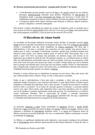 46 | Resumo sistematizado pelo professor –joaquim pedro Escola 1º de Agosto
♥- Graduado em História, pela UKB
A Grã-Bretanha possuía grandes reservas de ferro e de carvão mineral em seu subsolo,
principais matérias-primas utilizadas neste período. Dispunham de mão-de-obra em
abundância desde a Lei dos Cercamentos de Terras, que provocou o êxodo rural. Os
trabalhadores dirigiram-se para os centros urbanos em busca de trabalho nas manufaturas.
A burguesia inglesa tinha capital suficiente para financiar as fábricas, adquirir matérias-
primas e máquinas e contratar empregados.
Para ilustrar a relativa abundância do capital que existia na Inglaterra, pode se constatar que a
taxa de juros no final do século XVIII era de cerca de 5% ao ano; já na China, onde praticamente
não existia progresso econômico, a taxa de juros era de cerca de 30% ao ano.
O liberalismo de Adam Smith
As novidades da Revolução Industrial trouxeram muitas dúvidas. O pensador escocês Adam
Smith procurou responder racionalmente às perguntas da época. Seu livro A Riqueza das Nações
(1776) é considerado uma das obras fundadoras da ciência econômica. Ele dizia que o
individualismo é útil para a sociedade. Seu raciocínio era este: quando uma pessoa busca o
melhor para si, toda a sociedade é beneficiada. Exemplo: quando uma cozinheira prepara uma
deliciosa carne assada, você saberia explicar quais os motivos dela? Será porque ama o seu
patrão e quer vê-lo feliz ou porque está pensando, em primeiro lugar, nela mesma ou no
pagamento que receberá no final do mês? De qualquer maneira, se a cozinheira pensa no salário
dela, seu individualismo será benéfico para ela e para seu patrão. E por que um açougueiro vende
uma carne muito boa para uma pessoa que nunca viu antes? Porque deseja que ela se alimente
bem ou porque está olhando para o lucro que terá com futuras vendas? Graças ao individualismo
dele o freguês pode comprar boa carne. Do mesmo jeito, os trabalhadores pensam neles mesmos.
Trabalham bem para poder garantir seu salário e emprego.
Portanto, é correto afirmar que os capitalistas só pensam em seus lucros. Mas, para lucrar, têm
que vender produtos bons e baratos. O que, no fim, é ótimo para a sociedade.
Então, já que o individualismo é bom para toda a sociedade, o ideal seria que as pessoas
pudessem atender livremente a seus interesses individuais. E, para Adam Smith, o Estado é quem
atrapalhava a liberdade dos indivíduos. Para o autor escocês, "o Estado deveria intervir o mínimo
possível sobre a economia". Se as forças do mercado agissem livremente, a economia poderia
crescer com vigor. Desse modo, cada empresário faria o que bem entendesse com seu capital,
sem ter de obedecer a nenhum regulamento criado pelo governo. Os investimentos e o comércio
seriam totalmente liberados. Sem a intervenção do Estado, o mercado funcionaria
automaticamente, como se houvesse uma "mão invisível" ajeitando tudo. Ou seja, o capitalismo
e a liberdade individual promoveria o progresso de forma harmoniosa.
As primeiras máquinas a vapor foram construídas na Inglaterra durante o século XVIII.
Retiravam a água acumulada nas minas de ferro e de carvão e fabricavam tecidos. Graças a essas
máquinas, a produção de mercadorias aumentou muito. E os lucros dos burgueses donos de
fábricas cresceram na mesma proporção. Por isso, os empresários ingleses começaram a investir
na instalação de indústrias.
As fábricas se espalharam rapidamente pela Inglaterra e provocaram mudanças tão profundas
que os historiadores atuais chamam aquele período de Revolução Industrial. O modo de vida e a
 
