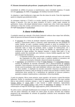47 | Resumo sistematizado pelo professor –joaquim pedro Escola 1º de Agosto
♥- Graduado em História, pela UKB
mentalidade de milhões de pessoas se transformaram, numa velocidade espantosa. O mundo
novo do capitalismo, da cidade, da tecnologia e da mudança incessante triunfou.
As máquinas a vapor bombeavam a água para fora das minas de carvão. Eram tão importantes
quanto as máquinas que produziam tecidos.
As carruagens viajavam a 12 km/h e os cavalos, quando se cansavam, tinham de ser trocados
durante o percurso. Um trem da época alcançava 45 km/h e podia seguir centenas de
quilômetros. Assim, a Revolução Industrial tornou o mundo mais veloz. Como essas máquinas
substituiam a força dos cavalos, convencionou-se em medir a potência desses motores em HP
(do inglês horse power ou cavalo-força).
A classe trabalhadora
A produção manual que antecede à Revolução Industrial conheceu duas etapas bem definidas,
dentro do processo de desenvolvimento do capitalismo:
O artesanato foi a forma de produção industrial característica da Baixa Idade Média,
durante o renascimento urbano e comercial, sendo representado por uma produção de
caráter familiar, na qual o produtor (artesão) possuía os meios de produção (era o
proprietário da oficina e das ferramentas) e trabalhava com a família em sua própria casa,
realizando todas as etapas da produção, desde o preparo da matéria-prima, até o
acabamento final; ou seja não havia divisão do trabalho ou especialização para a
confecção de algum produto. Em algumas situações o artesão tinha junto a si um
ajudante, porém não assalariado, pois realizava o mesmo trabalho pagando uma ―taxa‖
pela utilização das ferramentas.
o É importante lembrar que nesse período a produção artesanal estava sob controle
das corporações de ofício, assim como o comércio também se encontrava sob
controle de associações, limitando o desenvolvimento da produção.
A manufatura, que predominou ao longo da Idade Moderna e na Antiguidade Clássica,
resultou da ampliação do mercado consumidor com o desenvolvimento do comércio
monetário. Nesse momento, já ocorre um aumento na produtividade do trabalho, devido à
divisão social da produção, onde cada trabalhador realizava uma etapa na confecção de
um único produto. A ampliação do mercado consumidor relaciona-se diretamente ao
alargamento do comércio, tanto em direção ao oriente como em direção à América. Outra
característica desse período foi a interferência do capitalista no processo produtivo,
passando a comprar a matéria-prima e a determinar o ritmo de produção.
A partir da máquina, fala-se numa primeira, numa segunda e até terceira e quarta Revoluções
Industriais. Porém, se concebermos a industrialização como um processo, seria mais coerente
falar-se num primeiro momento (energia a vapor no século XVIII), num segundo momento
(energia elétrica no século XIX) e num terceiro e quarto momentos, representados
respectivamente pela energia nuclear e pelo avanço da informática, da robótica e do setor de
comunicações ao longo dos séculos XX e XXI (aspectos, porém, ainda discutíveis).
Na esfera social, o principal desdobramento da revolução foi a transformação nas condições de
vida nos países industriais em relação aos outros países da época, havendo uma mudança
progressiva das necessidades de consumo da população conforme novas mercadorias foram
sendo produzidas.
 