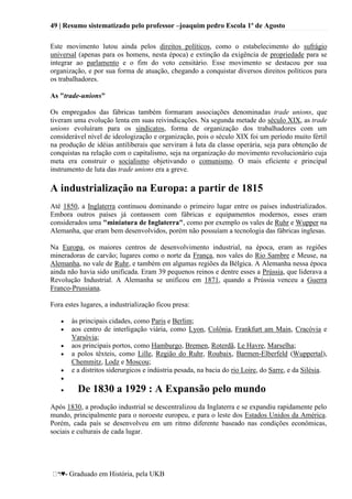 49 | Resumo sistematizado pelo professor –joaquim pedro Escola 1º de Agosto
♥- Graduado em História, pela UKB
Este movimento lutou ainda pelos direitos políticos, como o estabelecimento do sufrágio
universal (apenas para os homens, nesta época) e extinção da exigência de propriedade para se
integrar ao parlamento e o fim do voto censitário. Esse movimento se destacou por sua
organização, e por sua forma de atuação, chegando a conquistar diversos direitos políticos para
os trabalhadores.
As "trade-unions"
Os empregados das fábricas também formaram associações denominadas trade unions, que
tiveram uma evolução lenta em suas reivindicações. Na segunda metade do século XIX, as trade
unions evoluíram para os sindicatos, forma de organização dos trabalhadores com um
considerável nível de ideologização e organização, pois o século XIX foi um período muito fértil
na produção de idéias antiliberais que serviram à luta da classe operária, seja para obtenção de
conquistas na relação com o capitalismo, seja na organização do movimento revolucionário cuja
meta era construir o socialismo objetivando o comunismo. O mais eficiente e principal
instrumento de luta das trade unions era a greve.
A industrialização na Europa: a partir de 1815
Até 1850, a Inglaterra continuou dominando o primeiro lugar entre os países industrializados.
Embora outros países já contassem com fábricas e equipamentos modernos, esses eram
considerados uma "miniatura de Inglaterra", como por exemplo os vales de Ruhr e Wupper na
Alemanha, que eram bem desenvolvidos, porém não possuíam a tecnologia das fábricas inglesas.
Na Europa, os maiores centros de desenvolvimento industrial, na época, eram as regiões
mineradoras de carvão; lugares como o norte da França, nos vales do Rio Sambre e Meuse, na
Alemanha, no vale de Ruhr, e também em algumas regiões da Bélgica. A Alemanha nessa época
ainda não havia sido unificada. Eram 39 pequenos reinos e dentre esses a Prússia, que liderava a
Revolução Industrial. A Alemanha se unificou em 1871, quando a Prússia venceu a Guerra
Franco-Prussiana.
Fora estes lugares, a industrialização ficou presa:
às principais cidades, como Paris e Berlim;
aos centro de interligação viária, como Lyon, Colônia, Frankfurt am Main, Cracóvia e
Varsóvia;
aos principais portos, como Hamburgo, Bremen, Roterdã, Le Havre, Marselha;
a polos têxteis, como Lille, Região do Ruhr, Roubaix, Barmen-Elberfeld (Wuppertal),
Chemmitz, Lodz e Moscou;
e a distritos siderurgicos e indústria pesada, na bacia do rio Loire, do Sarre, e da Silésia.
De 1830 a 1929 : A Expansão pelo mundo
Após 1830, a produção industrial se descentralizou da Inglaterra e se expandiu rapidamente pelo
mundo, principalmente para o noroeste europeu, e para o leste dos Estados Unidos da América.
Porém, cada país se desenvolveu em um ritmo diferente baseado nas condições econômicas,
sociais e culturais de cada lugar.
 