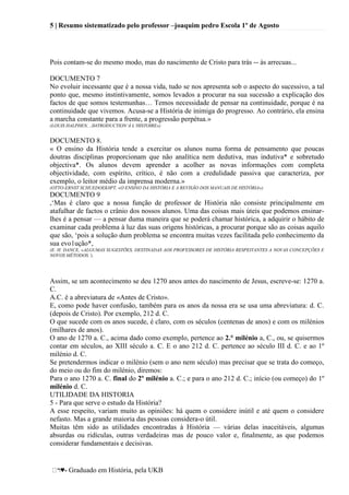 5 | Resumo sistematizado pelo professor –joaquim pedro Escola 1º de Agosto
♥- Graduado em História, pela UKB
Pois contam-se do mesmo modo, mas do nascimento de Cristo para trás -- às arrecuas...
DOCUMENTO 7
No evoluir incessante que é a nossa vida, tudo se nos apresenta sob o aspecto do sucessivo, a tal
ponto que, mesmo instintivamente, somos levados a procurar na sua sucessão a explicação dos
factos de que somos testemunhas… Temos necessidade de pensar na continuidade, porque é na
continuidade que vivemos. Acusa-se a História de inimiga do progresso. Ao contrário, ela ensina
a marcha constante para a frente, a progressão perpétua.»
(LOUIS HALPHEN, ..II4TRODUCTlON’À L’HISTOIRE»)
DOCUMENTO 8.
« O ensino da História tende a exercitar os alunos numa forma de pensamento que poucas
doutras disciplinas proporcionam que não analítica nem dedutiva, mas indutiva* e sobretudo
objectiva*. Os alunos devem aprender a acolher as novas informações com completa
objectividade, com espírito, crítico, é não com a credulidade passiva que caracteriza, por
exemplo, o leitor médio da imprensa moderna.»
(OTTO-ERNST SCHUEDOEK0PT, «O ENSINO DA HISTÓRIA E A REVISÃO DOS MANUAIS DE HISTÓRIA»)
DOCUMENTO 9
,‗Mas é claro que a nossa função de professor de História não consiste principalmente em
atafulhar de factos o crânio dos nossos alunos. Uma das coisas mais úteis que podemos ensinar-
lhes é a pensar — a pensar duma maneira que se poderá chamar histórica, a adquirir o hábito de
examinar cada problema à luz das suas origens históricas, a procurar porque são as coisas aquilo
que são, ‗pois a solução dum problema se encontra muitas vezes facilitada pelo conhecimento da
sua evo1ução*,
(E. H. DANCE, «ALGUMAS SUGESTÕES, DESTINADAS AOS PROFESSORES DE HISTÓRIA RESPEITANTES A NOVAS CONCEPÇÕES E
NOVOS MÉTODOS.’).
Assim, se um acontecimento se deu 1270 anos antes do nascimento de Jesus, escreve-se: 1270 a.
C.
A.C. é a abreviatura de «Antes de Cristo».
E, como pode haver confusão, também para os anos da nossa era se usa uma abreviatura: d. C.
(depois de Cristo). Por exemplo, 212 d. C.
O que sucede com os anos sucede, é claro, com os séculos (centenas de anos) e com os milénios
(milhares de anos).
O ano de 1270 a. C., acima dado como exemplo, pertence ao 2.° milénio a, C., ou, se quisermos
contar em séculos, ao XIII século a. C. E o ano 212 d. C. pertence ao século III d. C. e ao 1º
milénio d. C.
Se pretendermos indicar o milénio (sem o ano nem século) mas precisar que se trata do começo,
do meio ou do fim do milénio, diremos:
Para o ano 1270 a. C. final do 2º milénio a. C.; e para o ano 212 d. C.; início (ou começo) do 1º
milénio d. C.
UTILIDADE DA HISTORIA
5 - Para que serve o estudo da História?
A esse respeito, variam muito as opiniões: há quem o considere inútil e até quem o considere
nefasto. Mas a grande maioria das pessoas considera-o útil.
Muitas têm sido as utilidades encontradas à História — várias delas inaceitáveis, algumas
absurdas ou ridículas, outras verdadeiras mas de pouco valor e, finalmente, as que podemos
considerar fundamentais e decisivas.
 
