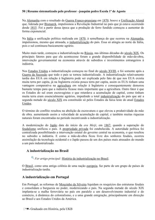 50 | Resumo sistematizado pelo professor –joaquim pedro Escola 1º de Agosto
♥- Graduado em História, pela UKB
Na Alemanha com o resultado da Guerra Franco-prussiana em 1870, houve a Unificação Alemã
que, liderada por Bismarck, impulsionou a Revolução Industrial no país que já estava ocorrendo
desde 1815. Foi a partir dessa época que a produção de ferro fundido começou a aumentar de
forma exponencial.
Na Itália a unificação política realizada em 1870, à semelhança do que ocorreu na Alemanha,
impulsionou, mesmo que atrasada, a industrialização do país. Essa só atingiu ao norte da Itália,
pois o sul continuou basicamente agrário.
Muito mais tarde, começou a industrialização na Rússia, nas últimas décadas do século XIX. Os
principais fatores para que ela acontecesse foram a grande disponibilidade de mão-de-obra,
intervenção governamental na economia através de subsídios e investimentos estrangeiros à
indústria.
Nos Estados Unidos a industrialização começou no final do século XVIII, e foi somente após a
Guerra da Secessão que todo o país se tornou industrializado. A industrialização relativamente
tardia dos EUA em relação à Inglaterra pode ser explicada pelo fato de que nos EUA existia
muita terra per capita, já na Inglaterra existia pouca terra per capita, assim os EUA tinham uma
vantagem comparativa na agricultura em relação à Inglaterra e consequentemente demorou
bastante tempo para que a indústria ficasse mais importante que a agricultura. Outro fator é que
os Estados do sul eram escravagistas o que retardava a acumulação de capital, como tinham
muita terra eram essencialmente agrários, impedindo a total industrialização do país que até a
segunda metade do século XIX era constituído só pelos Estados da faixa leste do atual Estados
Unidos.
O término do conflito resultou na abolição da escravatura o que elevou a produtividade da mão
de obra. aumentando assim a velocidade de acumulação de capital, e também muitas riquezas
naturais foram encontradas no período incentivando a industrialização.
A modernização do Japão data do início da era Meiji, em 1867, quando a superação do
feudalismo unificou o país. A propriedade privada foi estabelecida. A autoridade política foi
centralizada possibilitando a intervenção estatal do governo central na economia, o que resultou
no subsidio a indústria. E como a mão-de-obra ficou livre dos senhores feudais, ocorreu
assimilação da tecnologia ocidental e o Japão passou de um dos países mais atrasados do mundo
a um país industrializado.
A industrialização no Brasil
Ver artigo principal: História da industrialização no Brasil.
O Brasil, como uma antiga colônia de uma nação europeia, faz parte de um grupo de países de
industrialização tardia.
A industrialização em Portugal
Em Portugal, as reformas de Mouzinho da Silveira liquidam os resquícios das estruturas feudais
e consolidam a burguesia no poder, modernizando o país. Na segunda metade do século XIX
implanta-se a malha ferroviária no país em paralelo a um desenvolvimento industrial e do
comércio, à dinâmica do colonialismo, e a uma grande emigração, principalmente em direcção
ao Brasil e aos Estados Unidos da América.
 