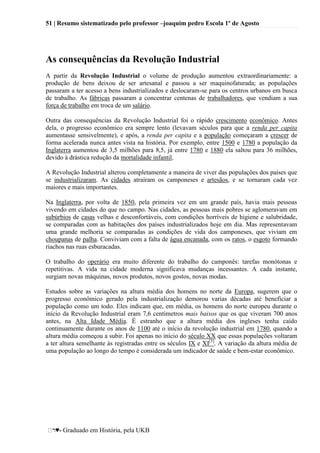 51 | Resumo sistematizado pelo professor –joaquim pedro Escola 1º de Agosto
♥- Graduado em História, pela UKB
As consequências da Revolução Industrial
A partir da Revolução Industrial o volume de produção aumentou extraordinariamente: a
produção de bens deixou de ser artesanal e passou a ser maquinofaturada; as populações
passaram a ter acesso a bens industrializados e deslocaram-se para os centros urbanos em busca
de trabalho. As fábricas passaram a concentrar centenas de trabalhadores, que vendiam a sua
força de trabalho em troca de um salário.
Outra das consequências da Revolução Industrial foi o rápido crescimento econômico. Antes
dela, o progresso econômico era sempre lento (levavam séculos para que a renda per capita
aumentasse sensivelmente), e após, a renda per capita e a população começaram a crescer de
forma acelerada nunca antes vista na história. Por exemplo, entre 1500 e 1780 a população da
Inglaterra aumentou de 3,5 milhões para 8,5, já entre 1780 e 1880 ela saltou para 36 milhões,
devido à drástica redução da mortalidade infantil.
A Revolução Industrial alterou completamente a maneira de viver das populações dos países que
se industrializaram. As cidades atraíram os camponeses e artesãos, e se tornaram cada vez
maiores e mais importantes.
Na Inglaterra, por volta de 1850, pela primeira vez em um grande país, havia mais pessoas
vivendo em cidades do que no campo. Nas cidades, as pessoas mais pobres se aglomeravam em
subúrbios de casas velhas e desconfortáveis, com condições horríveis de higiene e salubridade,
se comparadas com as habitações dos países industrializados hoje em dia. Mas representavam
uma grande melhoria se comparadas as condições de vida dos camponeses, que viviam em
choupanas de palha. Conviviam com a falta de água encanada, com os ratos, o esgoto formando
riachos nas ruas esburacadas.
O trabalho do operário era muito diferente do trabalho do camponês: tarefas monótonas e
repetitivas. A vida na cidade moderna significava mudanças incessantes. A cada instante,
surgiam novas máquinas, novos produtos, novos gostos, novas modas.
Estudos sobre as variações na altura média dos homens no norte da Europa, sugerem que o
progresso econômico gerado pela industrialização demorou varias décadas até beneficiar a
população como um todo. Eles indicam que, em média, os homens do norte europeu durante o
início da Revolução Industrial eram 7,6 centímetros mais baixos que os que viveram 700 anos
antes, na Alta Idade Média. É estranho que a altura média dos ingleses tenha caído
continuamente durante os anos de 1100 até o início da revolução industrial em 1780, quando a
altura média começou a subir. Foi apenas no início do século XX que essas populações voltaram
a ter altura semelhante às registradas entre os séculos IX e XI[3]
. A variação da altura média de
uma população ao longo do tempo é considerada um indicador de saúde e bem-estar econômico.
 