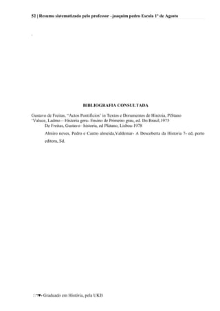 52 | Resumo sistematizado pelo professor –joaquim pedro Escola 1º de Agosto
♥- Graduado em História, pela UKB
.
BIBLIOGRAFIA CONSULTADA
Gustavo de Freitas, ―Actos Pontifícios‘ in Textos e Dorumentos de Hiretria, PíStano
‗Valuce, Ladmo – Historia gera- Ensino de Primeiro grau, ed. Do Brasil,1975
De Freitas, Gustavo– historia, ed Plátano, Lisboa-1978
Almiro neves, Pedro e Castro almeida,Valdemar- A Descoberta da Historia 7- ed, porto
editora, Sd.
 