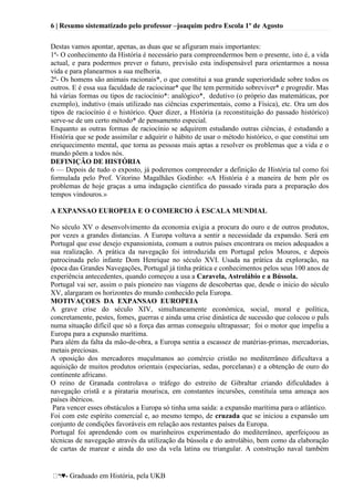 6 | Resumo sistematizado pelo professor –joaquim pedro Escola 1º de Agosto
♥- Graduado em História, pela UKB
Destas vamos apontar, apenas, as duas que se afiguram mais importantes:
1ª- O conhecimento da História é necessário para compreendermos bem o presente, isto é, a vida
actual, e para podermos prever o futuro, previsão esta indispensável para orientarmos a nossa
vida e para planearmos a sua melhoria.
2ª- Os homens são animais racionais*, o que constitui a sua grande superioridade sobre todos os
outros. E é essa sua faculdade de raciocinar* que lhe tem permitido sobreviver* e progredir. Mas
há várias formas ou tipos de raciocínio*: analógico*, dedutivo (o próprio das matemáticas, por
exemplo), indutivo (mais utilizado nas ciências experimentais, como a Física), etc. Ora um dos
tipos de raciocínio é o histórico. Quer dizer, a História (a reconstituição do passado histórico)
serve-se de um certo método* de pensamento especial.
Enquanto as outras formas de raciocínio se adquirem estudando outras ciências, é estudando a
História que se pode assimilar e adquirir o hábito de usar o método histórico, o que constitui um
enriquecimento mental, que torna as pessoas mais aptas a resolver os problemas que a vida e o
mundo põem a todos nós.
DEFINIÇÃO DE HISTÓRIA
6 — Depois de tudo o exposto, já poderemos compreender a definição de História tal como foi
formulada pelo Prof. Vitorino Magalhães Godinho: «A História é a maneira de bem pôr os
problemas de hoje graças a uma indagação científica do passado virada para a preparação dos
tempos vindouros.»
A EXPANSAO EUROPEIA E O COMERCIO Á ESCALA MUNDIAL
No século XV o desenvolvimento da economia exigia a procura do ouro e de outros produtos,
por vezes a grandes distancias. A Europa voltava a sentir a necessidade da expansão. Será em
Portugal que esse desejo expansionista, comum a outros países encontrara os meios adequados a
sua realização. A prática da navegação foi introduzida em Portugal pelos Mouros, e depois
patrocinada pelo infante Dom Henrique no século XVI. Usada na prática da exploração, na
época das Grandes Navegações, Portugal já tinha prática e conhecimentos pelos seus 100 anos de
experiência antecedentes, quando começou a usa a Caravela, Astrolábio e a Bússola.
Portugal vai ser, assim o país pioneiro nas viagens de descobertas que, desde o inicio do século
XV, alargaram os horizontes do mundo conhecido pela Europa.
MOTIVAÇOES DA EXPANSAO EUROPEIA
A grave crise do século XIV, simultaneamente económica, social, moral e política,
concretamente, pestes, fomes, guerras e ainda uma crise dinástica de sucessão que colocou o paÍs
numa situação difícil que só a força das armas conseguiu ultrapassar; foi o motor que impeliu a
Europa para a expansão marítima.
Para além da falta da mão-de-obra, a Europa sentia a escassez de matérias-primas, mercadorias,
metais preciosas.
A oposição dos mercadores muçulmanos ao comércio cristão no mediterrâneo dificultava a
aquisição de muitos produtos orientais (especiarias, sedas, porcelanas) e a obtenção de ouro do
continente africano.
O reino de Granada controlava o tráfego do estreito de Gibraltar criando dificuldades á
navegação cristã e a pirataria mourisca, em constantes incursões, constituía uma ameaça aos
países ibéricos.
Para vencer esses obstáculos a Europa só tinha uma saída: a expansão marítima para o atlântico.
Foi com este espírito comercial e, ao mesmo tempo, de cruzada que se iniciou a expansão um
conjunto de condições favoráveis em relação aos restantes países da Europa.
Portugal foi aprendendo com os marinheiros experimentado do mediterrâneo, aperfeiçoou as
técnicas de navegação através da utilização da bússola e do astrolábio, bem como da elaboração
de cartas de marear e ainda do uso da vela latina ou triangular. A construção naval também
 