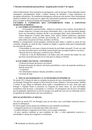 7 | Resumo sistematizado pelo professor –joaquim pedro Escola 1º de Agosto
♥- Graduado em História, pela UKB
sofreu melhoramento. Para ensinarem aos portugueses a arte de navegar, foram chamados muitos
estrangeiros, principalmente árabes e judeus, homens de sabedoria e larga experiencia na
navegação astronómica. Os marinheiros portugueses utilizavam com mestria vários instrumentos
náuticos recebidos dos outros povos, alguns dos instrumentos permitiam a orientação através dos
astros, levando ao desenvolvimento da navegação astronómica.
FACTORES E CONDIÇOES QUE CONTRIBUIRAM PARA A EXPANSAO
MARITIMA EUROPEIA
a) FACTORES ECONOMICOS
• O monopólio comercial árabe - italiano no comércio com o oriente. Os produtos do
oriente chegavam a Europa com preços demasiados altos, o que não permitiam grandes
lucros aos mercadores europeus devido a sua passagem pelos vários intermediários: Do
oriente chegavam á Europa seda, tapetes, jóias, açúcar, plantas medicinais, especiarias
como a pimenta, canela, cravinho, noz-moscada, etc… esses produtos eram adquiridos
pelos árabes nos portos da China, da Índia e da Pérsia.
Obtidos os carregamentos nessas paragens, retornavam pelo indico e subiam as costas do mar
vermelho, chegados ao canal de Suez vendiam ao Egipto e seguiam ainda para Constantinopla
em caravanas de camelos.
• Necessidade do ouro para o desenvolvimento da actividade mercantil. O ouro era cada
vez mais necessário para a actividade comercial pelo que era imprescindível a sua busca.
• Procura de novas rotas para o comércio com o Oriente.
O facto de a rota do Mediterrâneo e do Indico estar sob controlo dos árabes fez com
que fosse necessário procurar novas rotas para se chegar ao Oriente.
b) FACTORES TECNICOS - CIENTIFICOS
• O desenvolvimento da técnica e da ciência.
O desenvolvimento da ciência e da técnica possibilitou o inicio da expansão marítima no
final do século XV
• A imprensa.
• Os instrumentos náuticos: bússola, astrolábio e caravelas.
• As armas de fogo
1- SITUAÇAO GEOGRAFICA E ACTIVIDADES ECONOMICAS
No século XV, o desejo de todos os europeus de procura de ouro e de produtos vai-se concretizar
em Portugal. Portugal fica situado na faixa litoral do oceano atlântico e tem bons portos: Setúbal
e Lisboa. O que obriga os habitantes desta região a mergulharem-se no mar, razão pela qual
Portugal e Espanha foram os pioneiros na conquista de outras terras. As suas actividades
económicas eram de pesca, a navegação e o comércio. Os portugueses são um povo navegador
que foi ganhando experiências na arte de navegar com ajuda dos seus reis na construção naval e
na aquisição de conhecimentos dos seus marinheiros.
SITUAÇAO POLITICA E SOCIAL
No inicio do século XV, em Portugal a paz era um facto, mas a actividade comercial estava a
decair ou enfraquecer.
Os vários grupos sociais desejavam melhorar as suas condições económicas.
- A burguesia queria novos mercados para obter mais lucros
- A nobreza desejava conquistar novas terras e novos cargos (emprego).
- O povo esperava melhorar as suas condições de vida ; a estes argumentos associa-se a
curiosidade e o desejo de evangelizar o cristianismo.
 