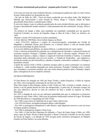 9 | Resumo sistematizado pelo professor –joaquim pedro Escola 1º de Agosto
♥- Graduado em História, pela UKB
Com essas em torno da costa ocidental africana, os portugueses ganhavam cada vez mais certeza
de que a India poderia ser alcançada por mar.
- No mês de Julho de 1498 , Vasco da Gama conduzido por um piloto árabe, Ibn Madjid de
Melinde que atravessando a costa oriental de África, chega a Calecut, cidade da Índia,
descobrindo desta forma o caminho para a Índia.
É com esta viagem, é que se conheceu grande parte da costa oriental africana, que se abriu para a
Europa o desconhecido mundo oriental e o relacionamento dos três continentes: Europa, África e
Ásia.
Na tentativa de chegar a índia, uma expedição um expedição comandada por um genovês,
Cristóvão Colombo, ao serviço de Espanha, chega as ilhas de Cuba e Haiti, na América, em
1492.
Durante o século XVI realizaram-se outras expedições:
A 22 de Abril de 1500 Pedro Alves Cabral chegava ao Brasil.
- entre 1519-1522, realiza-se a viagem de circum-navegação, comandada por Fernão de
Magalhães e Sebastião Elcano, pela primeira vez, o homem andava á volta do mundo dando
provas da esfericidade do globo terrestre.
A nova rota atlântica possibilitou, aos países ibéricos, o conhecimento de varias regiões.
Como o interesse primordial da expansão era o alargamento do mercado e o desenvolvimento da
economia europeia, Portugal e Espanha, disputavam entre si diversas regiões. Primeiro foi a
disputa das Canárias e, depois, e depois a viagem de Cristóvão Colombo á América. A contenda
reacendeu tendo culminado com um novo acordo - o Tratado de Tordesilhas – que estipulava a
divisão do mundo em dois hemisférios, cabendo a Espanha o hemisfério ocidental e a Portugal o
hemisfério oriental.
A partir dos séculos XVII e XVIII, o domínio europeu sobre os outros continentes vai continuar
a alargar-se , sendo também disputado por outras potencias. Portugal e Espanha eram o centro
que comandava a economia mundial, mas este centro desloca primeiro para a Holanda e depois
para a emergência de novos impérios coloniais.
OUTRAS EXPEDIÇOES
O Cabo Branco foi atingido em 1441 por Nuno Tristão e Antão Gonçalves. A Baía de Arguim
em 1443, com consequente construção de um forte em 1448.
Dinis Dias chega ao Rio Senegal e dobra o Cabo Verde em 1444. A Guiné é visitada. Assim, os
limites a sul do grande deserto do Sara são ultrapassados. A partir daí, D. Henrique cumpre um
dos seus objectivos: desviar as rotas do comércio do Sara e aceder às riquezas na África
Meridional.
Em 1452 a chegada de ouro era em suficiente quantidade para que se cunhassem os primeiros
cruzados de ouro. Entre 1444 e 1446 cerca de quarenta embarcações saíram de Lagos. Na década
de 1450 descobriu-se o arquipélago de Cabo Verde.
- Em 1460 a costa estava já explorada até ao que é hoje a Serra Leoa.
- Em 1434 Gil Eanes, navegador português dobra o cabo Bojador
- Em 1441 os portugueses ultrapassam o cabo Branco, onde adquiriam escravos e ouro em troca
de alguns produtos europeus.
- Em 1460 os portugueses chegam a Serra Leoa.
- Em 1460, o Cabo da Boa Esperança foi dobrado, e Vasco da Gama chega à Índia, em 1498,
pouco antes de Pedro Álvares Cabral descobrir o Brasil. Cristóvão Colombo foi um dos alunos
da Escola de Sagres, e na década de 1470 navegou pelos territórios portugueses na Madeira
(residiu em Porto Santo) e na costa africana.
 
