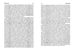 Burocrazia 3z6 3zj Burocrazia
portata piu ampia. E se la « legge ferrea delp oligarchia» può essere molto criticata nelle questioni della struttura del partito, come i legami di tale struttura con la de
— ad esempio nelle organizzazioni democratiche essa opera in una misura sen mocrazia, il finanziamento dell'attività del partito, ecc. Tali interventi hanno il
sibilmente minore che nelle organizzazioni autoritarie —, tuttavia il problema non compito di preservare le strutture democratiche e la democrazia in seno al partito.
ha perduto affatto la sua attualità, soprattutto a causa del peso sempre maggiore Tuttavia non pare che il vero problema concerna questioni di struttura. Già
dei partiti nella vita dello Stato contemporaneo, sia durante le campagne eletto Gramsci, a proposito della burocrazia e della sua organizzazione ottimale, sotto
rali sia nella loro attività quotidiana. Anche il capo piu eminente di un partito lineava che le questioni del centralismo democratico e burocratico non sono af
non combinerà granché senza un apparato che prepari le sue dichiarazioni pub fatto legate ad una democrazia astratta. Il problema è infatti di sapere in quali
bliche, i suoi contatti o i suoi viaggi. I partiti non hanno soltanto la loro stampa, condizioni funzionano il capitalismo e la burocrazia. È vero inoltre che Gramsci,
ma anche le loro pubblicazioni, le loro cooperative da cui traggono un certo red riferendosi ai partiti, affermava che «quando il partito è progressivo esso fun
dito. Accanto ai partiti esiste tutta una rete di organizzazioni giovanili, femminili ziona "democraticamente" (nel senso di un centralismo democratico), quando
o di altro tipo, la cui attività in un modo o nell'altro è controllata dall'apparato il partito è regressivo esso funziona "burocraticamente" (nel senso di un centra
del partito, Si crea un personale di partito, un complesso di funzionari sempre lismo burocratico). Il Partito in questo secondo caso è puro esecutore, non deli
piu organizzato, in breve: una burocrazia di partito. berante : esso allora è tecnicamente un organo di polizia e il suo nome di Partito
Quali che siano le differenze ideologiche o strutturali tra i partiti, ovvero tra politico è una pura metafora di carattere mitologico» [r il3z-35, p. x6gz].
i sistemi di partito (per esempio quelle che esistono tra i partiti europei ed ame Le strutture hanno la loro importanza, ma un'interdipendenza diretta fra i
ricani, e senza parlare dei sistemi di partito socialisti e capitalistici ), il ruolo sem principi d'organizzazione del partito e la sua burocratizzazione non ha affatto
pre maggiore svolto dal partito si rivela non soltanto nell'orientamento della po carattere di necessità assoluta. Bisogna guardarsi dal credere che il tipo di strut
litica, ma anche nell'organizzazione e nel funzionamento delle strutture dello tura svolga una parte decisiva dal punto di vista della democrazia : esso non è che
Stato. E infatti, poiché ogni attività politica e sociale su larga scala esige forme un fattore accanto al quale ne esistono altri, quali il grado di coscienza civica,
di attività organizzate, quella di un'organizzazione che svolge un ruolo dominante l'attività dei cittadini, la struttura sociale, il sistema di proprietà.
nello Stato contemporaneo le esige ancora di piu. L'elaborazione delle piattafor In compenso, le strutture burocratiche di partito sono spesso una causa del
me elettorali e dei piani di sviluppo, la preparazione di progetti di legge, e poi le l'incapacità del partito stesso di reagire a situazioni nuove. La macchina buro
relazioni con gli elettori, il condizionamento dell'opinione pubblica, tutto questo cratica del partito può ben assicurare un'ubbidienza formale dei suoi membri
esigespese e un apparato di partito, organizzato ed efficace. Quanto piu ampi (senza tuttavia poter eliminare dalle proprie file i «franchi tiratori», proprio
sono i compiti, tanto maggiore è l'importanza delle strutture: la complessità de come la burocrazia di Stato non può impedire atteggiamenti di rivolta ), ma non
gli obiettivi del partito provoca non soltanto la concentrazione del potere nelle è in grado di prevenire la propria impotenza in situazioni che la colgono di sor
mani di un gruppo dirigente, ma anche la necessità di mantenere un apparato presa, come hanno mostrato chiaramente gli eventi del maggio xq68 in Francia.
permanente, e di conseguenza di rafforzarne il ruolo, contribuendo cos{ all'in Il problema della burocratizzazione delle strutture nel partito è anche im
staurazione di una burocrazia di partito. Nelle strutture dell'apparato del partito portante nella misura in cui esso è legato alle strutture burocratiche del potere.
si osserva anche un altro fenomeno : l'assimilazione di queste strutture a quelle Ora, uno degli elementi del controllo esercitato su queste ultime può essere co
dell'amministrazione dello Stato. Unitamente al frequente processo di legami stituito precisamente dalle forze politiche, che realizzano tale controllo attraver
personali, ovvero di fusione dell'apparato del partito (burocrazia di partito) con so l'attività del partito su diversi piani, e in primo luogo attraverso la rappresen
l'apparato dello Stato (burocrazia di Stato), tale fenomeno accresce l'importanza tanza. Questo controllo era presupposto da Weber, che ne faceva dipendere il
del ruolo del partito nello Stato, nel senso di un maggior peso della funzione del buon funzionamento della burocrazia e vedeva in esso un mezzo per impedire
l'apparato del partito. A questo proposito si parla di formazione di un nuovo si l'assolutismo burocratico. Tale controllo è previsto dalla teoria marxista dello
stema oligarchico, di una «partitocrazia» che usurpa un potere, che scavalca gli Stato, col principio del potere del popolo e del controllo sociale dell'apparato.
organi dello Stato, e in particolare gli organi rappresentativi. Ma anche se lo Sta Tuttavia le possibilità di tale controllo possono rivelarsi estremamente limitate,
to contemporaneo non è né una «partitocrazia» né un Parteienstaat, il ruolo sem sia in ragione del rapporto delle forze di partito nello Stato che dell'accrescimen
pre maggiore della burocrazia di partito è un fatto. Ciò si traduce anche in una to della burocrazia di partito. Persino in un sistema pluripartitico che teorica
regolamentazione giuridica sempre piu estesa di parecchi problemi relativi al mente offra maggioripossibilità di controllo, tale controllo può rivelarsi illusorio,
funzionamento del partito, e concernenti sia le relazioni fra lo Stato e il partito quando esista il sistema di un partito dominante (come accade ad esempio in
sia i rapporti alVinterno del partito. Problemi che una volta erano dominio riser Italia). Anziché al controllo, si può assistere a un equilibrio delle forze e a uno
vato degli statuti dei partiti oggi sono regolati non soltanto da atti giuridici come stretto legame tra il partito e l'apparato burocratico dello Stato.
i regolamenti parlamentari, ma anche dalle costituzioni e dalle leggi ordinarie. Le
leggi dello Stato intervengono o si sforzano d'intervenire sempre piu spesso anche
 