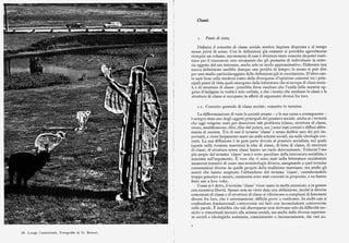 ld
arI
,J
Classi
Punti di t:ista.
Definire il concetto di classe sociale sembra impresa disperata e al tempo
stesso priva di senso. Con le definizioni già esistenti si potrebbe agevolmente
riempire un volume, ma nessuna di esse è divenuta tanto comune da poter costi
tuire per il ricercatore uno strumento che gli permetta di individuare la mate
ria oggetto del suo interesse, anche solo in modo approssimativo. Elaborare una
nuova definizionesarebbe dunque una perdita di tempo; lo stesso sipuò dire
per uno studio particolareggiato delle definizioni già in circolazione. D'altro can
to sarà forse utile rendersi conto delle divergenze d'opinione esistenti tra i prin
cipali punti di vista quali emergono dalla letteratura che si occupa di classi socia
li e di struttura di classe: potrebbe forse risultare che l'unità della materia og
getto d'indagine in realtà è solo verbale, e che i teorici che studiano le classi e la
struttura di classe si occupano in effetti di argomenti diversi fra loro.
r.i. Concetto generale di classe sociale; concetto vs termine.
La differenziazione di tutte le società umane — e le sue cause e conseguenze
è sempre stata uno degli oggetti principali del pensiero sociale, anche se i termini
che oggi vengono usati per descrivere tale problema (classe, struttura di classe,
strato, stratificazione, élite, élite del potere, ecc.) sono stati coniati e diffusi abba
stanza di recente. Tra di essi il termine 'classe' è senza dubbio uno dei piu im
portanti, e viene largamente usato sia nelle scienze sociali, sia nelle ideologie cor
renti. La sua diffusione è in gran parte dovuta al pensiero socialista, nel quale
(specie nella versione marxista) le idee di classe, di lotta di classe, di struttura
di classe, di struttura senza classi hanno un ruolo determinante. Tuttavia l'uso
piu ampio del termine 'classe' non è certo peculiare della letteratura socialista o
marxista sull'argomento. È vero che vi sono stati nella letteratura occidentale
numerosi tentativi di usare una terminologia diversa, assegnando a quel termine
connotazioni diverse da quelle proprie della tradizione marxiana; ma anche gli
autori che hanno auspicato l'abbandono del termine 'classe', considerandolo
troppo generico e oscuro, raramente sono stati coerenti in proposito, e ne hanno
fatto uso a loro volta.
Come si è detto, il termine 'classe' viene usato in molte accezioni, e in genere
con eccessiva libertà. Spesso non ne viene data una definizione, sicché le diverse
concezioni di classe e di struttura di classe si riferiscono a complessi di fenomeni
diversi fra loro, che è estremamente difficile porre a confronto. In molti casi si
confondono fondamentali controversie sui fatti con inconcludenti controversie
sulle parole. È indubbio che tali discrepanze non derivano solo da difficoltà tec
niche o concettuali inerenti alle scienze sociali, ma anche dalle diverse esperien
ze sociali e ideologiche sostenute, consciamente o inconsciamente, dai vari au
z8. I.ungo l'autostrada. Fotografia di G. Bennet.
 