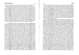 Sistematica locale 94 95 Classi
il cui sapere diventa posta in gioco decisiva per le partite di potere e quindi, indi Capitale di Marx è del tutto coerente con questa impostazione del problema.
rettamente, per l'aumento di complessità organizzativa ad esse connesso. La novità teorica non sta ovviamente nell'identificare principi di stratificazio
Sembra quasi che un grande ciclo, apertosi e inauguratosi con lo svincola ne sociale : essa risiede piuttosto nel fatto che tali principi dipendono dalla teo
mento e l'emancipazione dell'individuo moderno dalle lealtà e dalle legature tra ria economica della produzione. In altri termini, ciò che in una società genera le
dizionali della scena della terra, si consumi nella contrazione di spazio e di sen differenze o le ineguaglianze tra classi è il modo in cui è distribuito il controllo
so degli individui a opera di una pluralità anonima e crescente di organizzazioni. sulle condizioni fondamentali della produzione, in cui viene risolto il problema
I grandi teorici del moderno, gli scienziati del mutamento sociale, economisti della scarsità. Marx interpreta questa distribuzione di controllo in termini pro
politici o filosofi della storia che fossero, elaborarono circa due secoli fa le loro prietari. Le classi proprie del nuovo modo di produzione (quello capitalistico)
penetranti sintesi a partire dai sintomi e dai primi effetti di una rivoluzione a sono infatti concettualizzate in termini di proprietà o non-proprietà delle condi
mano invisibile, come la nascita delle fabbriche, che coincideva con la genesi zioni o mezzi di produzione. L'autonomia dell'economico (che coincide peral
del mondo industriale. Oggi, società che alcuni chiamano «postindustriali» assi tro con la ricezione dell'effetto «mercato» della modernizzazione) rende in tal
stono a un decremento progressivo del peso del settore industriale analogo a modo poco interessantio,come dire,di superficie,differenze non economiche :
quello che investi allora l'agricoltura: è plausibile sostenere che sia in corso, le classi sociali sono appunto, in questo senso, classi economiche (perché la «so
silenziosa e a mano invisibile, una nuova grartde trasformazione. Forse, anche cietà» è, come si vedrà, «economia»).
per questo, nozioni come quelle di classi, rivoluzione, ideologia, borghesia, pro È noto come il modello di Marx sia basato sull'idea di una progressiva «sem
letariato, ecc. si tengono assieme assai strettamente : da un lato, nella loro distan plificazione» della stratificazione sociale. A sua volta, questa idea fa parte di una
za; dall'altro, nella disponibilità, attuale, a drastici mutamenti di significato. famiglia di idee relative alla dinamica della società industriale capitalistica. È op
portuno riconoscere, ancora con Schumpeter, che il grande contributo di Marx
z. È senza dubbio a Marx che è dovuta la piu compatta e influente teoria e degli economisti classici in generale è un contributo alla dinamica o alla teoria
delle+classi+e del mutamento sociale, elaborata sullo sfondo delle due moderniz dello sviluppo economico. La semplificazione coincide infatti con lo sviluppo
zazioni cui si è prima accennato. Nella costruzione del suo programma Marx della nuova forma di produzione. La strutturazione della classe operaia urbana
utilizza, com'è noto, i termini fondamentali del modello classico in economia po di fabbrica (che è destrutturazione del lavoro rurale e dell'ambiente contadino,
litica. Si può sostenere che, in questo senso, Schumpeter avesse ragione a vedere nella maggiòre e piu rilevante parte dei casi) è un esempio pregnante che colpi
in Marx l'ultimo dei classici. Ciò che identifica oggetti come le classi sociali è, sce l'osservazione dei mutamenti sociali indotti dall'espansione del mercato. Co
nella prospettiva dell'economia politica, la loro configurazionc nello spazio della me è successo con i contadini (nel caso paradigmatico inglese), cosi accadrà con
produzione e distribuzione della ricchezza. Già il fisiocratico Franqois Quesnay gli artigiani, i piccoli imprenditori capitalisti, gli ultimi lacchè improduttivi.
aveva, prima di Adam Smith e David Ricardo, concettualizzato in questo modo L'idea di Marx è che, nella sua dinamica, il capitalismo finirà con l'ingoiare e
ordini o classi sociali. La classe produttiva, quella sterile e quella proprietaria risucchiare i «residui»; di qui, l'ipotesi fondamentale di una proletarizzazione
sono tali solo in rapporto alla posizione e alla funzione che gli individui che ap del maggior numero che darà filo da torcere agli eredi di Marx, dei leader del pri
partengono loro svolgono nel processo di produzione e distribuzione del pro mo grande movimento operaio europeo continentale, la socialdemocrazia tedesca.
dotto netto. Il criterio per identificare le ragioni della stratificazione sociale è ge Queste osservazioni sulla teoria economica delle classi di Marx e, in partico
nerato in questa prospettiva da un modello soggiacente della società che è pos lare, sulle leggi di movimento del capitalismo, sulla sua prospettiva dinamica,
sibile chiamare modello della produzione. L'idea sottostante è quella di uno consentono di sostenere l'identità di tale teoria delle classi con la teoria (per la
schema di società fondato in modo preminente, quando non esclusivo, sulla ri verità piu latente che patente : Marx non è Lenin ) della +rivoluzione+, Nella ter
producibilità fisica delle risorse. I modi in cui la riproduzione materiale ha luo minologia marxiana e poi marxista, si tratta di un particolare modo di trattare
go, le regole del gioco che presiedono alla riproduzione della ricchezza sociale, le condizioni oggettive e quelle soggettive nella teoria del mutamento sociale,
sono anche quelle che identificano o consentono di identificare classi. Si pensi Contrariamente ai socialisti utopisti e ai ricardiani di sinistra, Marx non ritiene.
in proposito all'apertura dei Principlesdi Ricardo in cui viene definito l'oggetto che il capitalismo debba esser criticato, cambiato, distrutto e abbattuto perché
stesso dell'economia politica, la scienza per eccellenza della società civile proprià esso è iniquo : egli ritiene che il capitalismo, per dir cosi, si critichi «da sé». Ciò
del mondo moderno secondo la filosofia politica di Hegel: l'oggetto pertinente ha infatti luogo grazie al suo stesso sviluppo. Esso coincide con l'aumento della
per l'economia classica è l'interdipendenza fra le grandi classi della nuova società classe salariata e con l'inabilità del modo di produzione, oltre una certa soglia, a
industriale nella distribuzione del reddito. Salario, profitto e rendita identificano soddisfare l'imperativo della crescita economica soddisfacendo il quale si era le
altrettante classi. Alla base, naturalmente, vi è una teoria delle leggi della produ gittimato nella drammatica storia primitiva, nella sua genesi e differenza rispetto
zione che incorpora una fondamentale definizione di cosa è produttivo e cosa a modi precapitalistici di organizzare la produzione sociale. Marx, come si sa,
non lo è. Del resto, anche il celebre e monco ultimo capitolo del terzo libro del non amava molto l'etica. In questo simpatetico allievo di Hegel, c'è posto al mas
 