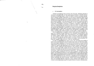 z'
Borghesi/borghesia
i. G l iin termediari.
«Definire la borghesia> Non saremmo mai d' accordo. Andiamo piuttosto a
riconoscere sul luogo, nelle sue basi, questa specie cittadina e metterla sotto os
servazione» [Labrousse I955, p. g67]. E in effetti il termine si presenta assai ge
nerico, ambiguo persino, comprensivo di una massa di significati distesi su un
lungo arco temporale per poter essere definito in maniera esatta e lapidaria. Dalla
identificazione vaga degli abitanti dei borghi medievali europei — da cui trae ori
gine la parola borghesi — alla vasta gamma degli attributi del borghese dei nostri
giorni, tale espressione è servita per designare via via l'artigiano medievale, il
'«meccanico», il bottegaio, il mercante, il magnate, il banchiere, l'imprenditore
navale, il commerciante, il proprietario terriero non nobile, l'avvocato e gli ad
detti alle professioni liberali, gli impiegati nella burocrazia, i produttori di beni
non agricoli, gli industriali, i proprietari dei mezzi di produzione, i finanzieri,
la managerial class ei tvhite collars, gli addetti al settore terziario in genere, certe
classi di reddito e coloro che, in maniera ancor piu generale, partecipano in un
modo o nell'altro alla «civiltà borghese» in base anche a categorie culturali.
Tale esemplificazione, certamente riduttiva della gamma dei significati esi
stenti, sta a mostrare in quali difficoltà si trovi chiunque intenda proporre una
definizione che sia al tempo stesso onnicomprensiva e non talmente generica
da risultare inutile. Anziché dunque fissare l'attenzione nell'ambito definito
rio, può risultare assai piu proficuo seguire la traccia indicata da Labrousse,
per tentare di riprendere le fila del discorso sui borghesi, ripercorrendone l'at
tività per giungere infine alla loro o alle loro identificazioni.
Un fatto va immediatamente posto in luce, una circostanza che sembra a
prima vista accomunare tutti i tipi di borghesi sopra citati. Si tratta di una situa
zione assai ampia e quindi priva di una precisa determinazione, che può tuttavia
rappresentare l'avvio del discorso. La vasta gamma di coloro che sotto varie voci
vengono di volta in volta raggruppati sotto il termine 'borghesi' presenta un ele
mento costante: l'attività di intermediazione. Essa sottende tutti i borghesi e
inerisce sia al campo dello scambio dei beni sia all'area della produzione vera
e propria. Nel primo caso tale attività risulta abbastanza chiara ; si tratta in fondo
di mercanti — sotto le varie denominazioni linguistiche — che trasportano beni da
un punto all'altro, avvicinando con la loro opera mediatrice i produttori ai com
pratori. Tale funzione di tramite si rivela indispensabile in quasi ogni società che
abbia raggiunto un minimo grado di complessità. In tali condizioni la diversifica
zione della produzione fa si che l'individuo o il gruppo produttore non sia piu in
grado di sopperire con il proprio lavoro al soddisfacimento dei vari bisogni, per
quanto elementari, che vanno sorgendo. Simile attività mediatrice diventa poi
ancor piu necessaria allorché l'aggregato umano stabilisce delle relazioni con il
«vicino», che si concretano sempre in scambi di beni, di uomini e di conoscenze.
 