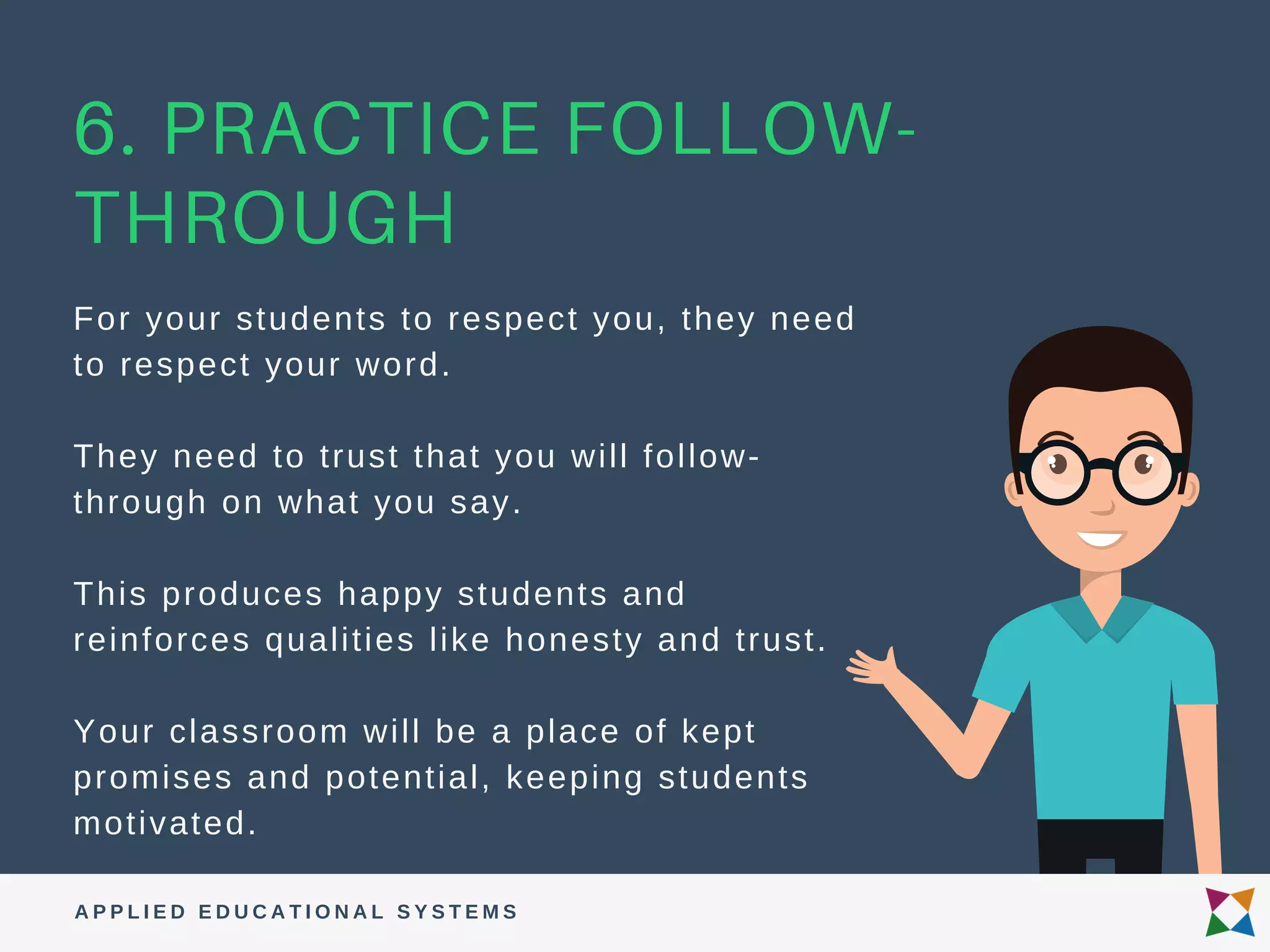A P P L I E D E D U C A T I O N A L S Y S T E M S
6. PRACTICE FOLLOW-
THROUGH
For your students to respect you, they need
to respect your word.
They need to trust that you will follow-
through on what you say.
This produces happy students and
reinforces qualities like honesty and trust.
Your classroom will be a place of kept
promises and potential, keeping students
motivated.
 