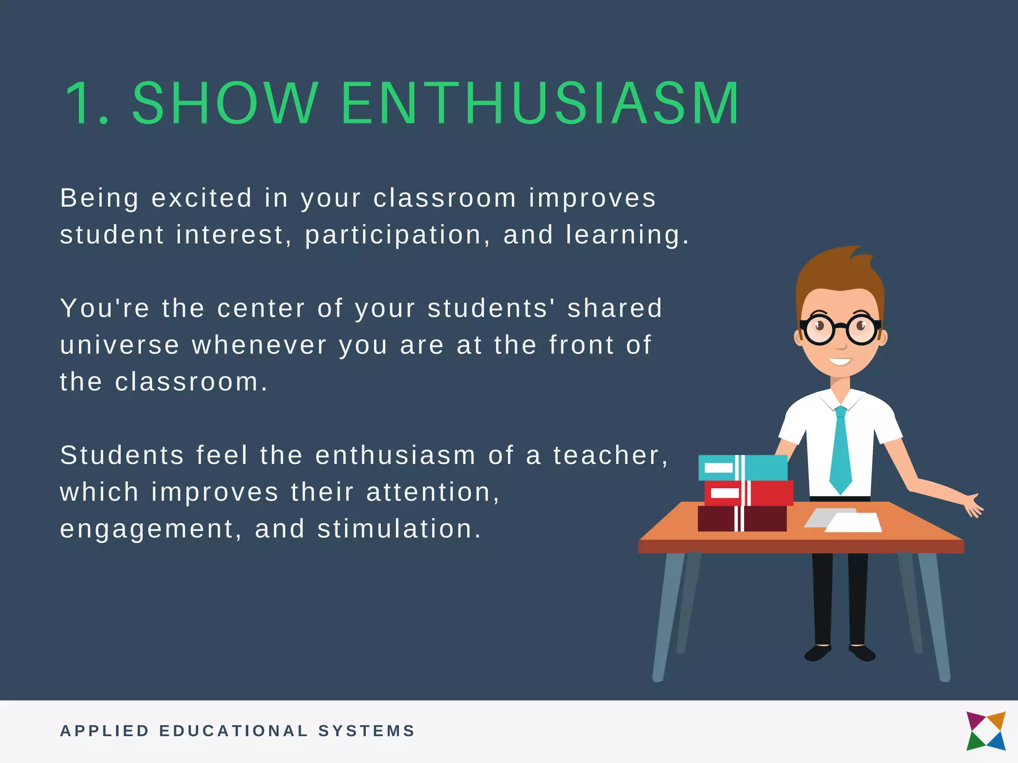1. SHOW ENTHUSIASM
Being excited in your classroom improves
student interest, participation, and learning.
You're the center of your students' shared
universe whenever you are at the front of
the classroom.
Students feel the enthusiasm of a teacher,
which improves their attention,
engagement, and stimulation.
A P P L I E D E D U C A T I O N A L S Y S T E M S
 