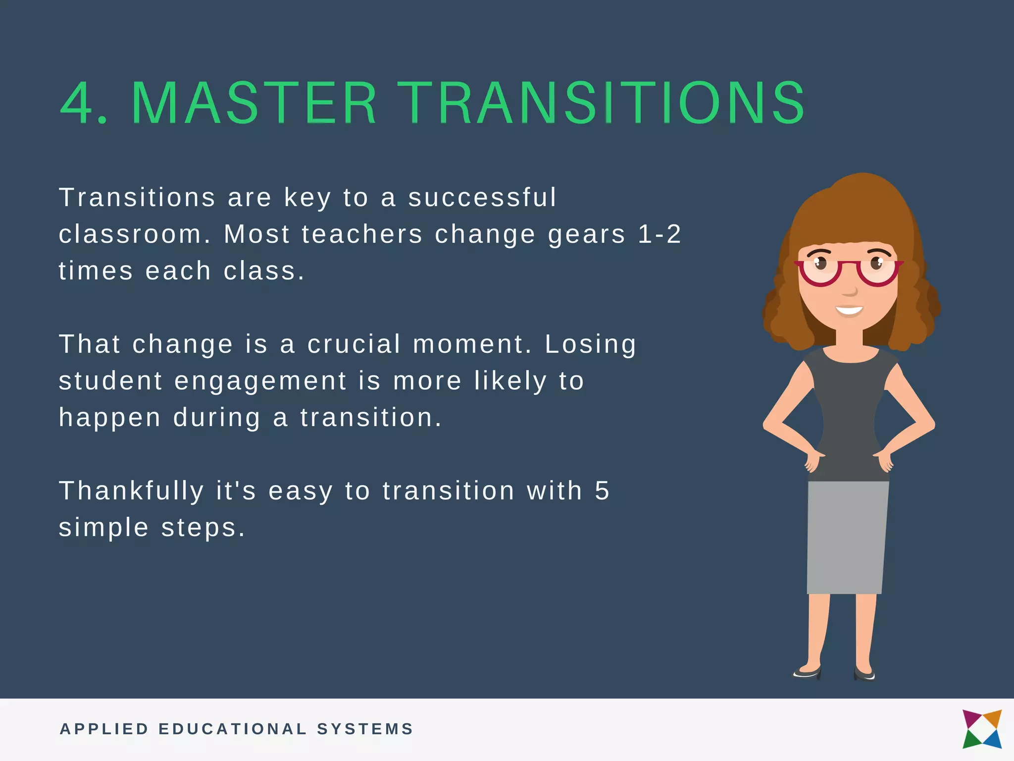 4. MASTER TRANSITIONS
Transitions are key to a successful
classroom. Most teachers change gears 1-2
times each class.
That change is a crucial moment. Losing
student engagement is more likely to
happen during a transition.
Thankfully it's easy to transition with 5
simple steps.
A P P L I E D E D U C A T I O N A L S Y S T E M S
 