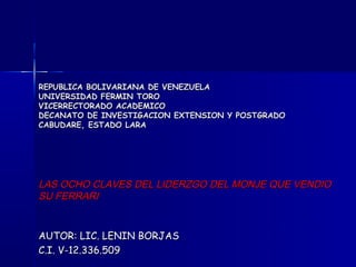 REPUBLICA BOLIVARIANA DE VENEZUELA
UNIVERSIDAD FERMIN TORO
VICERRECTORADO ACADEMICO
DECANATO DE INVESTIGACION EXTENSION Y POSTGRADO
CABUDARE, ESTADO LARA




LAS OCHO CLAVES DEL LIDERZGO DEL MONJE QUE VENDIO
SU FERRARI


AUTOR: LIC. LENIN BORJAS
C.I. V-12.336.509
 