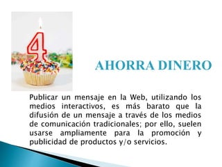Publicar un mensaje en la Web, utilizando los
medios interactivos, es más barato que la
difusión de un mensaje a través de los medios
de comunicación tradicionales; por ello, suelen
usarse ampliamente para la promoción y
publicidad de productos y/o servicios.
AHORRA DINERO
 