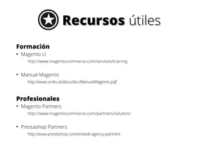 Recursos útiles
Formación
●

Magento U
http://www.magentocommerce.com/services/training

●

Manual Magento
http://www.on4u.es/docs/doc/ManualMagento.pdf

Profesionales
●

Magento Partners
http://www.magentocommerce.com/partners/solution/

●

Prestashop Partners
http://www.prestashop.com/en/web-agency-partners

 