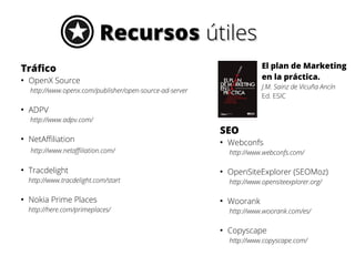 Recursos útiles
El plan de Marketing
en la práctica.

Tráfico
●

OpenX Source

J.M. Sainz de Vicuña Ancín
Ed. ESIC

http://www.openx.com/publisher/open-source-ad-server
●

ADPV
http://www.adpv.com/

●

NetAffiliation

SEO
●

http://www.netaffiliation.com/
●

Tracdelight

http://www.webconfs.com/
●

http://www.tracdelight.com/start
●

Nokia Prime Places

Webconfs
OpenSiteExplorer (SEOMoz)
http://www.opensiteexplorer.org/

●

http://here.com/primeplaces/

Woorank
http://www.woorank.com/es/

●

Copyscape
http://www.copyscape.com/

 