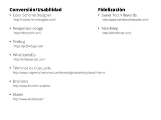 Conversión/Usabilidad
●

Color Scheme Designer

Fidelización
●

http://www.sweettoothrewards.com/

http://colorschemedesigner.com/
●

Responsive design
http://skinnyties.com/

●

Sweet Tooth Rewards

●

Mailchimp
http://mailchimp.com/

Firebug
https://getfirebug.com/

●

WhatUsersDo
http://whatusersdo.com/

●

Términos de búsqueda
http://www.magentocommerce.com/knowledge-base/entry/search-terms

●

Brainsins
http://www.brainsins.com/es/

●

Ekomi
http://www.ekomi.es/es/

 