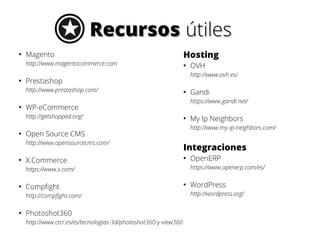 Recursos útiles
●

Magento
http://www.magentocommerce.com

●

●

●

X.Commerce

●

Compfight
http://compfight.com/

●

Photoshot360
http://www.ctcr.es/es/tecnologias-3d/photoshot360-y-view360

My Ip Neighbors
http://www.my-ip-neighbors.com/

Integraciones
●

OpenERP
https://www.openerp.com/es/

https://www.x.com/
●

Gandi
https://www.gandi.net/

Open Source CMS
http://www.opensourcecms.com/

OVH
http://www.ovh.es/

WP-eCommerce
http://getshopped.org/

●

●

Prestashop
http://www.prestashop.com/

●

Hosting

●

WordPress
http://wordpress.org/

 