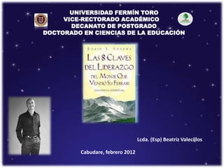 UNIVERSIDAD FERMÍN TORO
     VICE-RECTORADO ACADÉMICO
       DECANATO DE POSTGRADO
DOCTORADO EN CIENCIAS DE LA EDUCACIÓN




                                  Lcda. (Esp) Beatriz Valecillos

         Cabudare, febrero 2012
 