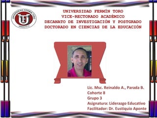 UNIVERSIDAD FERMÍN TORO VICE-RECTORADO ACADÉMICO DECANATO DE INVESTIGACIÓN Y POSTGRADO DOCTORADO EN CIENCIAS DE LA EDUCACIÓN Lic. Msc. Reinaldo A., Parada B. Cohorte 8 Grupo 3 Asignatura: Liderazgo Educativo Facilitador: Dr. Eustiquio Aponte 
