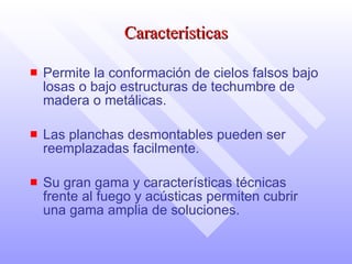 Características P ermite la conformación de cielos falsos bajo losas o bajo estructuras de   techumbre de madera o metálicas.  L as planchas desmontables pueden ser reemplazadas facil mente .  Su gran   gama y características técnicas frente al fuego y acústicas permiten cubrir una gama amplia de soluciones. 