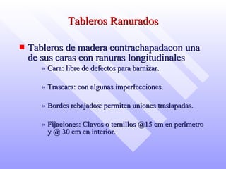 Tableros Ranurados Tableros de madera contrachapadacon una de sus caras con ranuras longitudinales Cara: libre de defectos para barnizar.  Trascara: con algunas imperfecciones. Bordes rebajados: permiten uniones traslapadas. Fijaciones: Clavos o ternillos @15 cm en perímetro y @ 30 cm en interior. 