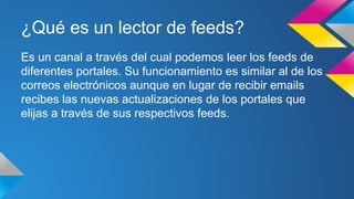 ¿Qué es un lector de feeds?
Es un canal a través del cual podemos leer los feeds de
diferentes portales. Su funcionamiento es similar al de los
correos electrónicos aunque en lugar de recibir emails
recibes las nuevas actualizaciones de los portales que
elijas a través de sus respectivos feeds.
 