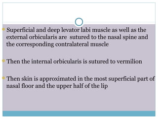 Superficial and deep levator labi muscle as well as the
external orbicularis are sutured to the nasal spine and
the corresponding contralateral muscle
Then the internal orbicularis is sutured to vermilion
Then skin is approximated in the most superficial part of
nasal floor and the upper half of the lip
 