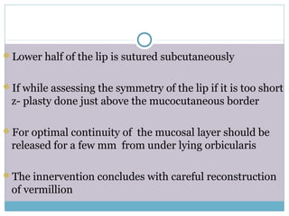 Lower half of the lip is sutured subcutaneously
If while assessing the symmetry of the lip if it is too short
z- plasty done just above the mucocutaneous border
For optimal continuity of the mucosal layer should be
released for a few mm from under lying orbicularis
The innervention concludes with careful reconstruction
of vermillion
 