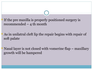 If the pre maxilla is properly positioned surgery is
recommended – 4 th month
As in unilatral cleft lip the repair begins with repair of
soft palate
Nasal layer is not closed with vomerine flap – maxillary
growth will be hampered
 